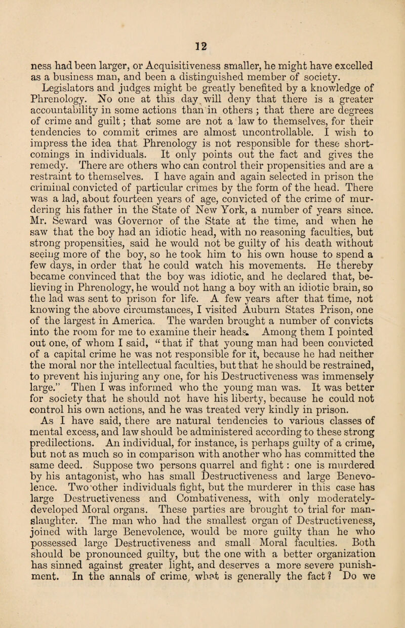 ness had been larger, or Acquisitiveness smaller, he might have excelled as a business man, and been a distinguished member of society. Legislators and judges might be greatly benefited by a knowledge of Phrenology. No one at this day, will deny that there is a greater accountability in some actions than'in others ; that there are degrees of crime and guilt; that some are not a law to themselves, for their tendencies to commit crimes are almost uncontrollable. I wish to impress the idea that Phrenology is not responsible for these short¬ comings in individuals. It only points out the fact and gives the remedy. There are others who can control their propensities and are a restraint to themselves. I have again and again selected in prison the criminal convicted of particular crimes by the form of the head. There was a lad, about fourteen years of age, convicted of the crime of mur¬ dering his father in the State of New York, a number of years since. Mr. Seward was Governor of the State at the time, and when he saw that the boy had an idiotic head, with no reasoning faculties, but strong propensities, said he would not be guilty of his death without seeing more of the boy, so he took him to his own house to spend a few days, in order that he could watch his movements. He thereby became convinced that the boy was idiotic, and he declared that, be¬ lieving in Phrenology, he would not hang a boy with an idiotic brain, so the lad was sent to prison for life. A few years after that time, not knowing the above circumstances, I visited Auburn States Prison, one of the largest in America. The warden brought a number of convicts into the room for me to examine their heads. Among them I pointed out one, of whom I said, “ that if that young man had been convicted of a capital crime he was not responsible for it, because he had neither the moral nor the intellectual faculties, but that he should be restrained, to prevent his injuring any one, for his Destructiveness was immensely large.” Then I was informed who the youDg man was. It was better for society that he should not have his liberty, because he could not control his own actions, and he was treated very kindly in prison. As I have said, there are natural tendencies to various classes of mental excess, and law should be administered according to these strong predilections. An individual, for instance, is perhaps guilty of a crime, but not as much so in comparison with another who has committed the same deed. Suppose two persons quarrel and fight: one is murdered by his antagonist, who has small Destructiveness and large Benevo¬ lence. Two'other individuals fight, but the murderer in this case has large Destructiveness and Combativeness, with only moderately- developed Moral organs. These parties are brought to trial for man¬ slaughter. The man who had the smallest organ of Destructiveness, joined with large Benevolence, would be more guilty than he who possessed large Destructiveness and small Moral faculties. Both should be pronounced guilty, but the one with a better organization has sinned against greater light, and deserves a more severe punish¬ ment. In the annals of crime^ what is generally the fact ? Do we