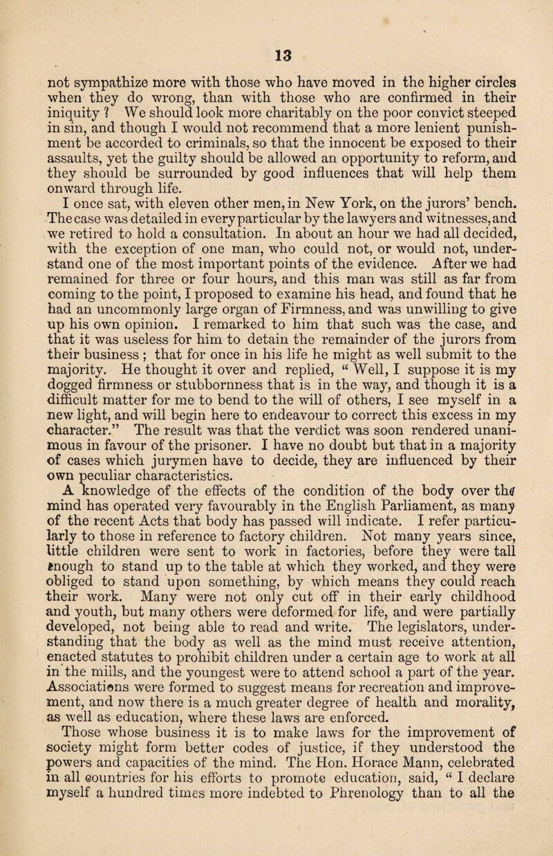 not sympathize more with those who have moved in the higher circles when they do wrong, than with those who are confirmed in their iniquity ? We should look more charitably on the poor convict steeped in sin, and though I would not recommend that a more lenient punish¬ ment be accorded to criminals, so that the innocent be exposed to their assaults, yet the guilty should be allowed an opportunity to reform, and they should be surrounded by good influences that will help them onward through life. I once sat, with eleven other men, in New York, on the jurors’ bench. The case was detailed in every particular by the lawyers and witnesses, and we retired to hold a consultation. In about an hour we had all decided, with the exception of one man, who could not, or would not, under¬ stand one of the most important points of the evidence. After we had remained for three or four hours, and this man was still as far from coming to the point, I proposed to examine his head, and found that he had an uncommonly large organ of Firmness, and was unwilling to give up his own opinion. I remarked to him that such was the case, and that it was useless for him to detain the remainder of the jurors from their business ; that for once in his life he might as well submit to the majority. He thought it over and replied, “ Well, I suppose it is my dogged firmness or stubbornness that is in the way, and though it is a difficult matter for me to bend to the will of others, I see myself in a new light, and will begin here to endeavour to correct this excess in my character.” The result was that the verdict was soon rendered unani¬ mous in favour of the prisoner. I have no doubt but that in a majority of cases which jurymen have to decide, they are influenced by their own peculiar characteristics. A knowledge of the effects of the condition of the body over thtf mind has operated very favourably in the English Parliament, as many of the recent Acts that body has passed will indicate. I refer particu¬ larly to those in reference to factory children. Not many years since, little children were sent to work in factories, before they were tall enough to stand up to the table at which they worked, and they were obliged to stand upon something, by which means they could reach their work. Many were not only cut off in their early childhood and youth, but many others were deformed for life, and were partially developed, not being able to read and write. The legislators, uiider- standing that the body as well as the mind must receive attention, enacted statutes to prohibit children under a certain age to work at all in the mills, and the youngest were to attend school a part of the year. Associations were formed to suggest means for recreation and improve¬ ment, and now there is a much greater degree of health and morality, as well as education, where these laws are enforced. Those whose business it is to make laws for the improvement of society might form better codes of justice, if they understood the powers and capacities of the mind. The Hon. Horace Mann, celebrated in all countries for his efforts to promote education, said, “ I declare myself a hundred times more indebted to Phrenology than to all the