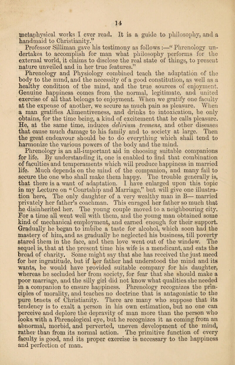 u tnetapliysical works I ever read. It is a guide to pliilosoplay, and a handmaid to Christianity.” Professor Silliman gave his testimony as follows :—“ Phrenology un¬ dertakes to accomplish for man what philosophy performs for the external world, it claims to disclose the real state of things, to present nature unveiled and in her true features.” Phrenology and Physiology combined teach the adaptation of the body to the mind, and the necessity of a good constitution, as well as a healthy condition of the mind, and the true sources of enjoyment. Genuine happiness comes from the normal, legitimate, and united exercise of all that belongs to enjoyment. When we gratify one faculty at the expense of another, we secure as much pain as pleasure. When a man gratifies Alimentiveness, and drinks to intoxication, he only obtains, for the time being, a kind of excitement that he calls pleasure. He, at the same time, induces delirium tremens^ and other diseases that cause much damage to his family and to society at large. Then the great endeavour should be to do everything which shall tend to harmonize the various powers of the body and the mind. Phrenology is an all-important aid in choosing suitable companions for life. By understanding it, one is enabled to find that combination of faculties and temperaments which will produce happiness in married life. Much depends on the mind of the companion, and many fail to secure the one who shall make them happy. The trouble generally is, that there is a want of adaptation, I have enlarged upon this topic in my Lecture on “ Courtship and Marriage,” but will give one illustra¬ tion here. The only daughter of a very wealthy man in B— married privately her father’s coachman. This enraged her father so much that he disinherited her. The young couple moved to a neighbouring city. For a time all went well with them, and the young man obtained some kind of mechanical employment, and earned enough for their support. Gradually he began to imbibe a taste for alcohol, which soon had the mastery of him, and as gradually he neglected his business, till poverty stared them in the face, and then love went out of the window. The sequel is, that at the present time his wife is a mendicant, and eats the bread of charity. Some might say that she has received the just meed for her ingratitude, but if her father had understood the mind and its wants, he would have provided suitable company for his daughter, whereas he secluded her from society, for fear that she should make a poor marriage, and the silly girl did not know what qualities she needed in a companion to ensure happiness. Phrenology recognizes the prin¬ ciples of morality, and teaches no doctrine that is antagonistic to the pure tenets of Christianity. There are many who suppose that its tendency is to exalt a person in his own estimation, but no one can perceive and deplore the depravity of man more than the person who looks with a Phrenological eye, but he recognizes it as coming from an abnormal, morbid, and perverted, uneven development of the mind, rather than from its normal action. The primitive function of every faculty is good, and its proper exercise is necessary to the happiness and perfection of man.