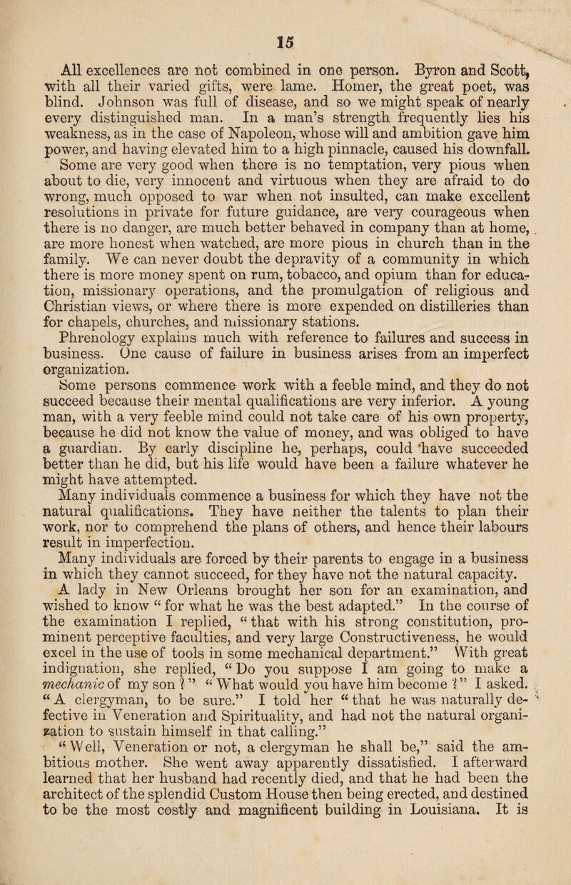 All excellences are not combined in one person. Byron and Scott, with all their varied gifts, were. lame. Homer, the great poet, was blind. Johnson was full of disease, and so we might speak of nearly every distinguished man. In a man’s strength frequently lies his weakness, as in the case of Napoleon, whose will and ambition gave him power, and having elevated him to a high pinnacle, caused his downfall. Some are very good when there is no temptation, very pious when about to die, very innocent and virtuous when they are afraid to do wrong, much opposed to war when not insulted, can make excellent resolutions in private for future guidance, are very courageous when there is no danger, are much better behaved in company than at home,. are more honest when watched, are more pious in church than in the family. We can never doubt the depravity of a community in which there is more money spent on rum, tobacco, and opium than for educa¬ tion, missionary operations, and the promulgation of religious and Christian views, or where there is more expended on distilleries than for chapels, churches, and missionary stations. Phrenology explains much with reference to failures and success in business. One cause of failure in business arises from an imperfect organization. Some persons commence work with a feeble mind, and they do not succeed because their mental qualifications are very inferior. A young man, with a very feeble mind could not take care of his own property, because he did not know the value of money, and was obliged to have a guardian. By early discipline he, perhaps, could ‘have succeeded better than he did, but his life would have been a failure whatever he might have attempted. Many individuals commence a business for which they have not the natural qualifications. They have neither the talents to plan their work, nor to comprehend the plans of others, and hence their labours result in imperfection. Many individuals are forced by their parents to engage in a business in which they cannot succeed, for they have not the natural capacity. A lady in New Orleans brought her son for an examination, and wished to know “ for what he was the best adapted.” In the course of the examination I replied, “ that with his strong constitution, pro¬ minent perceptive faculties, and very large Constructiveness, he would excel in the use of tools in some mechanical department.” With great indignation, she replied, “ Do you suppose I am going to make a mechanic of my son ? ” “ What would you have him become 1 ” I asked. “ A clergyman, to be sure.” I told her “ that he was naturally de- fective in Veneration and Spirituality, and had not the natural organi¬ sation to sustain himself in that calling.” “Well, Veneration or not, a clergyman he shall be,” said the am¬ bitious mother. She went away apparently dissatisfied. I afterward learned that her husband had recently died, and that he had been the architect of the splendid Custom House then being erected, and destined to be the most costly and magnificent building in Louisiana. It is