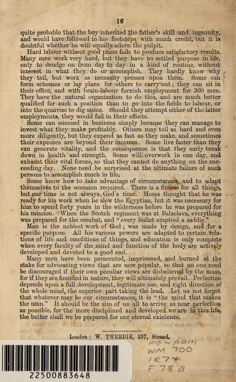 quite probable that the boy inherited tlie father’s skill and ingenuity, and would have followed in-his footsteps with much credit, but it is doubtful whether he will equally adorn the pulpit. Hard labour without good plans fails to produce satisfactory results. Many men work very hard, but they have no settled purpose in life, only to drudge on from day to day in a kind of routine, without interest in what they do or accomplish. They hardly know why they toil, but work as necessity presses upon them. Some can f form schemes or lay plans for others to carry out; they can sit in ' their office, and with brain-labour furnish employment for 300 men. They have the natural organization to do this, and are much better qualified for such a position than to go into the fields to labour, or into the quarries to dig stone. Should they attempt either of the latter employments, they would fail in their efforts. Some can succeed in business simply because they can manage to invest what they make profitably. Others may toil as hard and even more diligently, but they expend as fast as they make, and sometimes their expenses are beyond their incomes. Some live faster than they can generate vitality, and the consequence is that they early break down in health and strength. Some will overwork in one day, and exhaust their vital forces, so that they cannot do anything on the suc¬ ceeding day. None need be surprised at the ultimate failure of such persons to accomplish much in life. Some know how to take advantage of circumstances,, and to adapt themselves to the occasion required. There is a fitness for all things, but our time is not always God's time. Moses thought that he was ready for his work when he slew the Egyptian, but it was necessary for him to spend forty years in the wilderness before he was prepared for his mission. When the Scotch regiment was at Balaclava, everything was prepared for the combat, and “ every bullet emptied a saddle.” Man is the noblest work of God ; was made by design, and for a specific purpose. All his various powers are adapted to certain rela¬ tions of life and conditions of things, and education is only complete when every faculty of the mind and function of the body are actively developed and devoted to a good end. Many men have been persecuted, imprisoned, and burned at the stake for advocating views that are now popular, so that no one need be discouraged if their own peculiar views are disbelieved by the mass, for if they are founded in nature, they will ultimately prevail. Perfection depends upon a full development, legitimate use, and right direction of the whole mind, the superior part taking the lead. Let us not forget that whatever may be our circumstances, it is “ the mind that makes the man.” It should be the aim of us all to arrive as near perfection as possible, for the more disciplined and developed we are in this life, the better shall we be prepared for our eternal existence. 22500883648 London: W. TWEEDIE, 337, Strand. ►'ll - a