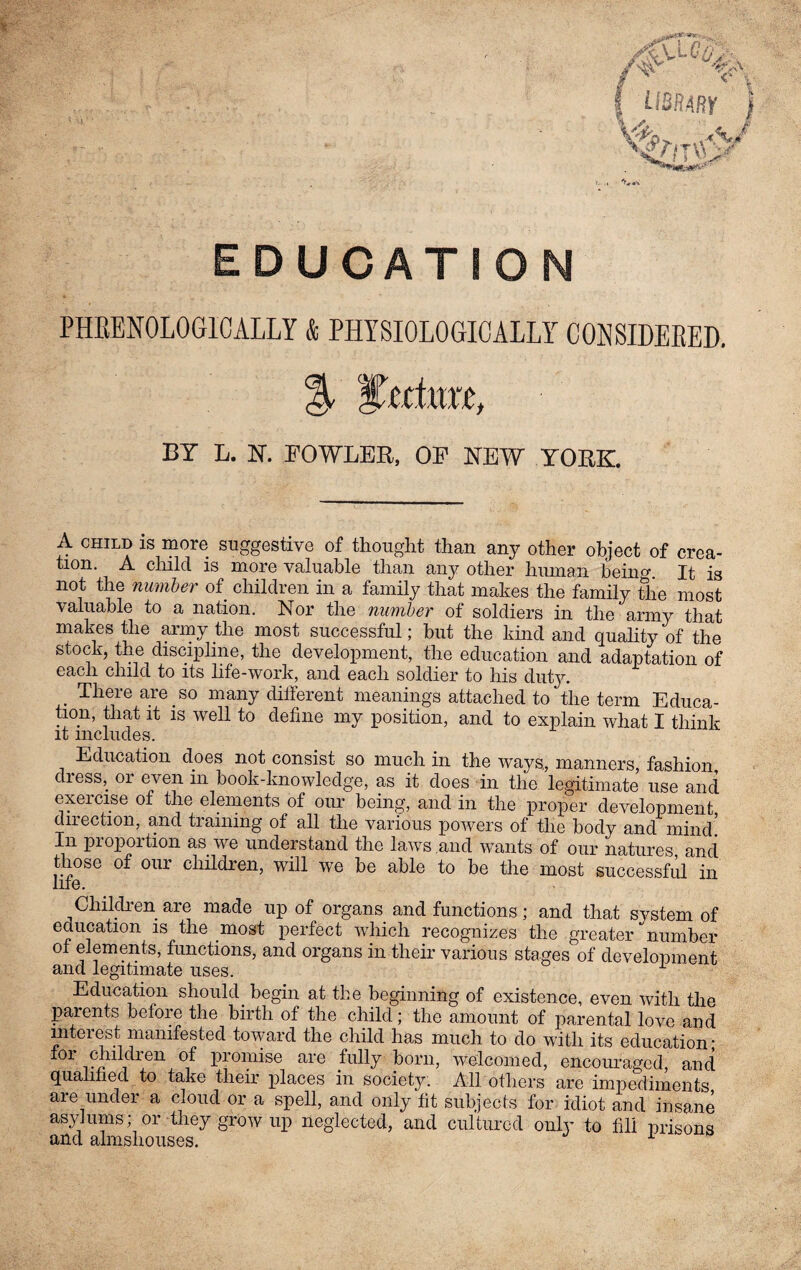EDUCATION PHRENOLOGICALLY & PHYSIOLOGICALLY CONSIDERED. BY L. N. FOWLER, OF NEW YORK. A child is more suggestive of thought than any other object of crea- tion. A child is more valuable than any other human being It is not the number of children in a family that makes the family the most valuable to a nation. Nor the number of soldiers in the army that makes the army the most successful; but the kind and quality of the stock, the discipline, the development, the education and adaptation of each child to its life-work, and each soldier to his duty. . There are so many different meanings attached to the term Educa¬ tion, that it is well to define my position, and to explain what I think it includes. Education does not consist so much in the ways, manners, fashion dress, or even m book-knowledge, as it does in the legitimate use and exercise of the elements of our being, and in the proper development direction, and training of all the various powers of the body and mind! In piopoition as we understand the laws.and wants of our natures and those of our children, will we be able to be the most successful in life. Children are made up of organs and functions; and that system of education is the most perfect which recognizes the greater number of elements, functions, and organs in their various stages of development and legitimate uses. 1 Education should, begin at the beginning of existence, even with the parents before the birth of the child; the amount of parental love and inteiest manifested toward the child has much to do with its education' for children of promise are fully born, welcomed, encouraged, and qualified to take their places in society. All others are impediments are under a cloud or a spell, and only fit subjects for idiot and insane asylums; or they grow up neglected, and cultured only to fill prisons and almshouses.