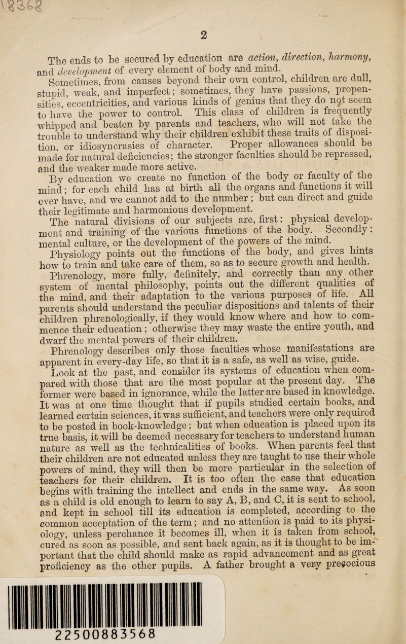 The ends to be secured by education are action, direction, harmony, and development of every element of body and mind Sometimes, from causes beyond their own control, children are dull, stupid, weak, and imperfect; sometimes, they have passions, propen¬ sities, eccentricities, and various kinds of genius that they, do not seem to have the power to control. This class of children is frequently whipped and beaten by parents and teachers, who will not take the trouble to understand why their children exhibit these traits of disposi¬ tion, or idiosyncrasies of character. Proper allowances should be made for natural deficiencies; the stronger faculties should be repressed, and the weaker made more active. By education we create no function of the body or faculty of the mind; for each child has at birth all the organs and functions it will ever have, and we cannot add to the number; but can direct and guide their legitimate and harmonious development. The natural divisions of our subjects are, first: physical develop¬ ment and training of the various functions of the body. Secondly: mental culture, or the development of the powers of the mind. Physiology points out the functions of the body, and gives hints how to train and take care of them, so as to secure growth and health. Phrenology, more fully, definitely, and correctly than any. other system of ‘ mental philosophy, points out the different qualities of the mind, and their adaptation to the various purposes of life. All parents should understand the peculiar dispositions and talents of their children phrenologically, if they would know where and. how to com¬ mence their education; otherwise they may waste the entire youth, and dwarf the mental powers of their children. Phrenology describes only those faculties whose manifestations are apparent in every-day life, so that it is a safe, as well as wise, guide. Look at the past, and consider its systems of education when com¬ pared with those that are the most popular at the present day. The former were based in ignorance, while the latter are based in knowledge. It was at one time thought that if pupils studied certain books, and learned certain sciences, it was sufficient, and teachers were only required to be posted in book-knowledge; but when education is placed upon its true basis, it will be deemed necessary for teachers to understand human nature as well as the technicalities of books. When parents feel that their children are not educated unless they are taught to use their whole powers of mind, they will then be more particular in the selection of teachers for their children. It is too often the case that education begins with training the intellect and ends in the same way. As soon as a child is old enough to learn to say A, B, and C, it is sent to school, and kept in school till its education is completed, according to the common acceptation of the term; and no attention is paid to its physi¬ ology, unless perchance it becomes ill, when it is taken from school, cured as soon as possible, and sent back again, as it is thought to be im¬ portant that the child should make as rapid advancement and as great proficiency as the other pupils. A father brought a very precocious