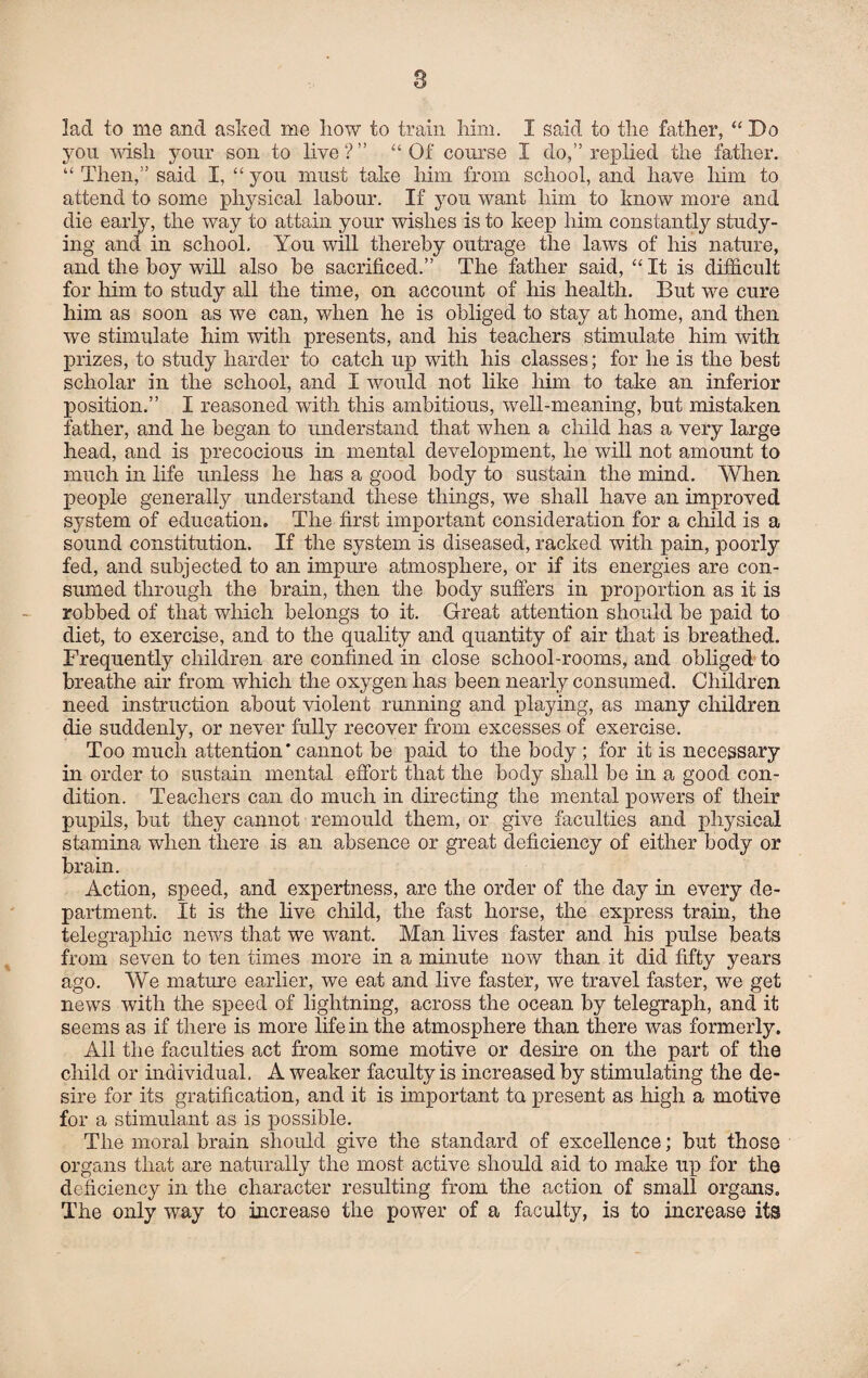 s lad to me and asked me liow to train him. I said to the father, “ Do you wish your son to live?” “Of course I do,” replied the father. “ Then,” said I, “ you must take him from school, and have him to attend to some physical labour. If you want him to know more and die early, the way to attain your wishes is to keep him constantly study¬ ing and in school. You will thereby outrage the laws of his nature, and the hoy will also be sacrificed.” The father said, “ It is difficult for him to study all the time, on account of his health. But we cure him as soon as we can, when he is obliged to stay at home, and then we stimulate him with presents, and his teachers stimulate him with prizes, to study harder to catch up with his classes; for he is the best scholar in the school, and I would not like him to take an inferior position.” I reasoned with this ambitious, well-meaning, but mistaken father, and he began to understand that when a child has a very large head, and is precocious in mental development, he will not amount to much in life unless he has a good body to sustain the mind. When people generally understand these things, we shall have an improved system of education. The first important consideration for a child is a sound constitution. If the system is diseased, racked with pain, poorly fed, and subjected to an impure atmosphere, or if its energies are con¬ sumed through the brain, then the body suffers in proportion as it is robbed of that which belongs to it. Great attention should be paid to diet, to exercise, and to the quality and quantity of air that is breathed. Frequently children are confined in close school-rooms, and obliged to breathe air from which the oxygen has been nearly consumed. Children need instruction about violent running and playing, as many children die suddenly, or never fully recover from excesses of exercise. Too much attention * cannot be paid to the body ; for it is necessary in order to sustain mental effort that the body shall be in a good con¬ dition. Teachers can do much in directing the mental powers of their pupils, but they cannot remould them, or give faculties and physical stamina when there is an absence or great deficiency of either body or brain. Action, speed, and expertness, are the order of the day in every de¬ partment. It is the live child, the fast horse, the express train, the telegraphic news that we want. Man lives faster and his pulse beats from seven to ten times more in a minute now than it did fifty years ago. We mature earlier, we eat and live faster, we travel faster, we get news with the speed of lightning, across the ocean by telegraph, and it seems as if there is more life in the atmosphere than there was formerly. All the faculties act from some motive or desire on the part of the child or individual. A weaker faculty is increased by stimulating the de¬ sire for its gratification, and it is important to present as high a motive for a stimulant as is possible. The moral brain should give the standard of excellence; but those organs that axe naturally the most active should aid to make up for the deficiency in the character resulting from the action of small organs. The only way to increase the power of a faculty, is to increase its