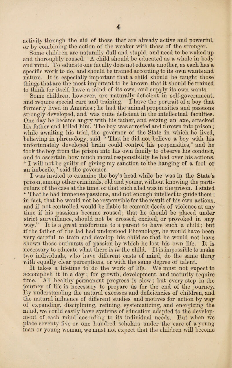 4i activity through the aid of those that are already active and powerful, or by combining the action of the weaker with those of the stronger. Some children are naturally dull and stupid, and need to be waked up and thoroughly roused. A child should be educated as a whole in body and mind. To educate one faculty does not educate another, as each has a specific work to do, and should be trained according to its own wants and nature. It is especially important that a child should be taught those things that are the most important to be known, that it should be trained to think for itself, have a mind of its own, and supply its own wants. Some children, however, are naturally deficient in self-government, and require special care and training. I have the portrait of a boy that formerly lived in America; he had the animal propensities and passions strongly developed, and was quite deficient in the intellectual faculties. One day he became angry with his father, and seizing an axe, attacked his father and killed him. The boy was arrested and thrown into prison; while awaiting his trial, the governor of the State in which he lived, believing in phrenology, said “ That he did not believe a boy with his unfortunately developed brain could control his propensities,” and he took the boy from the prison into his own family to observe his conduct, and to ascertain how much moral responsibility he had over his actions. “ I will not be guilty of giving my sanction to the hanging of a fool or an imbecile,” said the governor. I was invited to examine the boy’s head while he was in the State’s prison, among other criminals, old and young, without knowing the parti¬ culars of the case at the time, or that such a lad was in the prison. I stated “ That he had immense passions, and not enough intellect to guide them ; in fact, that he would not be responsible for the result of his own actions, and if not controlled would be liable to commit deeds of violence at any time if his passions became roused; that he should be placed under strict surveillance, should not be crossed, excited, or provoked in any way.” It is a great misfortune to a parent to have such a child; but if the father of the lad had understood Phrenology, he would have been very careful to train and develop his child so that he would not have shown those outbursts of passion by which he lost his own life. It is necessary to educate what there is in the child. It is impossible to make two individuals, who have different casts of mind, do the same thing with equally clear perceptions, or with the same degree of talent. It takes a lifetime to do the work of life. We must not expect to accomplish it in a day; for growth, development, and maturity require time. All healthy permanent progress is slow; but every step in the journey of life is necessary to prepare us for the end of the journey. By understanding the natural excesses and deficiencies of children, and the natural influence of different studies and motives for action by way of expanding, disciplining, refining, systematizing, and energizing the mind, we could easily have systems of education adapted to the develop¬ ment of each mind according to its individual needs. But when we place seventy-five or one hundred scholars under the care of a young man or young woman, we must not expect that the children will become