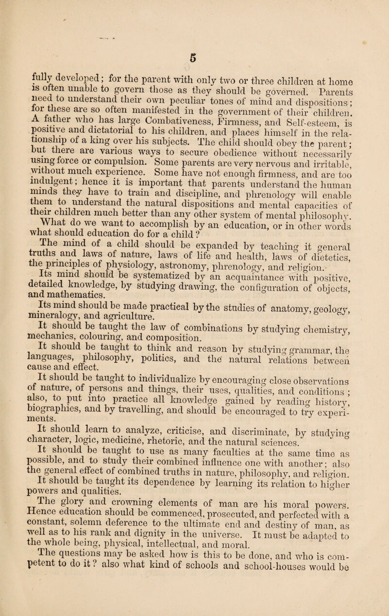 fully developed; for the parent with only two or three children at home is often unable to govern those as they should be governed. Parents need to understand their own peculiar tones of mind and dispositions; a f ieSe arf S0 °^en manifestecl. in the government of their children. A lather who. has large Combativeness, Firmness, and Self-esteem, is positive and dictatorial to his children, and places himself in the rela¬ tionship of a king over his subjects. The child should obey the parent; but there are various ways to secure obedience without necessarily using lorce or compulsion. Some parents are very nervous and irritable, Without much experience. Some have not enough firmness, and are too indulgent, hence it is important that parents understand the human minds they have to train and discipline, and phrenology will enable them to. understand the natural dispositions and mental capacities of ^ childien much better than any other system of mental philosophy. W lat do we want to accomplish by an education, or in other words what should education do for a child ? The mind of a child should be expanded by teaching it general truths, and laws of nature, laws of life and health, laws'of dietetics, tlie pnnciples of physiology, astronomy, phrenology, and religion. 7As. miml should be systematized by an acquaintance with positive, detailed knowledge, by studying drawing, the configuration of objects, and mathematics. J Its mind should be made practical by the studies of anatomy, geology mineralogy, and agriculture. It should be taught the law of combinations by studying chemistry mechanics, colouring, and composition. It should be. taught to think and reason by studying grammar, the languages, philosophy, politics, and the natural relations between cause and effect. It should be taught to individualize by encouraging close observations ol nature, of persons and things, their uses, qualities, and conditions ; also, to put into practice all knowledge gained by reading history’ biographies, and by travelling, and should be encouraged to try experi¬ ments. 1 It should learn to. analyze, criticise, and discriminate, by studying character, logic, medicine, rhetoric, and the natural sciences. should be taught to use as many faculties at the same time as possible, and to study their combined influence one with another; also the general effect of combined truths in nature, philosophy, and religion. It should be taught its dependence by learning its relation to higher powers and qualities. ° The glory and crowning elements of man are his moral powers. Hence education should be commenced, prosecuted, and perfected with a constant, solemn deference to the ultimate end and destiny of man, as well as to his rank and dignity in the universe. It must be adapted to the whole being, physical, intellectual, and moral. The questions may be asked how is this to be done, and who is com¬ petent to do it ? also what kind of schools and school-houses would be