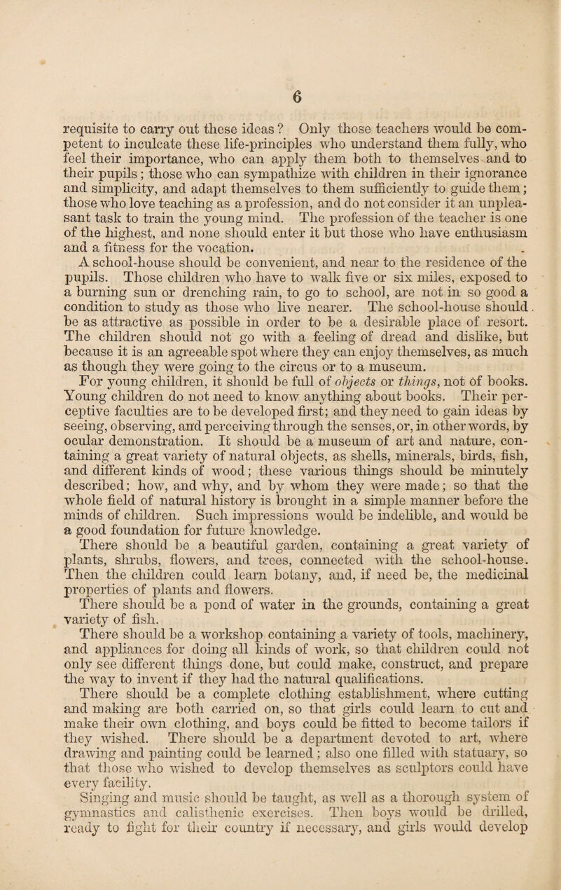 requisite to carry out these ideas ? Only those teachers would be com¬ petent to inculcate these life-principles who understand them fully, who feel their importance, who can apply them both to themselves and to their pupils; those who can sympathize with children in their ignorance and simplicity, and adapt themselves to them sufficiently to guide them; those who love teaching as a profession, and do not consider it an unplea¬ sant task to train the young mind. The profession of the teacher is one of the highest, and none should enter it but those who have enthusiasm and a fitness for the vocation. A school-house should be convenient, and near to the residence of the pupils. Those children who have to walk five or six miles, exposed to a burning sun or drenching rain, to go to school, are not in so good a condition to study as those who live nearer. The school-house should be as attractive as possible in order to be a desirable place of resort. The children should not go with a feeling of dread and dislike, but because it is an agreeable spot where they can enjoy themselves, as much as though they were going to the circus or to a museum. For young children, it should be full of objects or things, not of books. Young children do not need to know anything about books. Their per¬ ceptive faculties are to be developed first; and they need to gain ideas by seeing, observing, and perceiving through the senses, or, in other words, by ocular demonstration. It should be a museum of art and nature, con¬ taining a great variety of natural objects, as shells, minerals, birds, fish, and different kinds of wood; these various things should be minutely described; how, and why, and by whom they were made; so that the whole field of natural history is brought in a simple manner before the minds of children. Such impressions would be indelible, and would be a good foundation for future knowledge. There should be a beautiful garden, containing a great variety of plants, shrubs, flowers, and trees, connected with the school-house. Then the children could learn botany, and, if need be, the medicinal properties of plants and flowers. There should be a pond of water in the grounds, containing a great variety of fish. There should be a workshop containing a variety of tools, machinery, and appliances for doing all kinds of work, so that children could not only see different things done, but could make, construct, and prepare Tie way to invent if they had the natural qualifications. There should be a complete clothing establishment, where cutting and making are both carried on, so that girls could learn to cut and make their own clothing, and boys could be fitted to become tailors if they wished. There should be a department devoted to art, where drawing and painting could be learned ; also one filled with statuary, so that those who wished to develop themselves as sculptors could have every facility. Singing and music should be taught, as well as a thorough system of gymnastics and calisthenic exercises. Then boys would be drilled, ready to fight for their country if necessary, and girls would develop