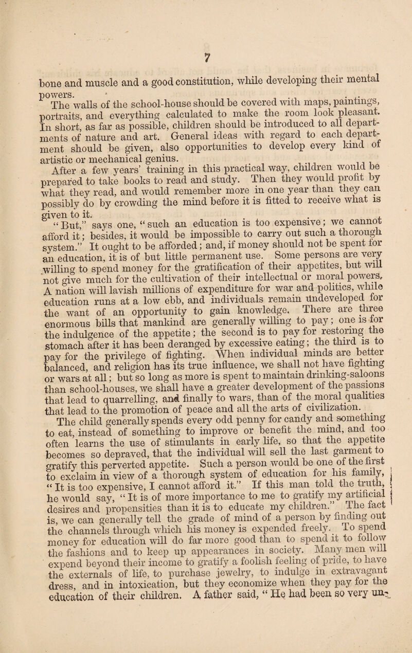 bone and muscle and a good constitution, while developing their mental powers. 1 The walls of the school-house should be covered with maps, paintings, portraits, and everything calculated to make the room look pleasant. In short, as far as possible, children should be introduced to all depart¬ ments of nature and art. General ideas with regard to each depart¬ ment should be given, also opportunities to develop every kind ot artistic or mechanical genius. After a few years’ training in this practical way, children would be prepared to take books to read and study. Then they would profit by what they read, and would remember more in one year than they can possibly do by crowding the mind before it is fitted to receive what is given to it. , “But,” says one, “such an education is too expensive; we cannot afford it; besides, it would be impossible to carry out such a thorough system.” It ought to be afforded; and, if money should not be spent lor an education, it is of but little permanent use. Some persons are very willing to spend money for the gratification of their appetites, but will not give much for the cultivation of their intellectual or moral powers, A nation will lavish millions of expenditure for war and politics, while education runs at a low ebb, and individuals remain Undeveloped for the want of an opportunity to gain knowledge, There are three enormous bills that mankind are generally willing to pay; one is for the indulgence of the appetite; the second is to pay for restoring the stomach after it has been deranged by excessive eating; the third is to pay for the privilege of fighting. When individual minds are better balanced, and religion has its true influence, we shall not have fighting or wars at all; but so long as more is spent to maintain drinking-saloons than school-houses, we shall have a greater development of the passions that lead to quarrelling, and finally to wars, than of the moral qualities that lead to the promotion of peace and all the arts of civilization. _ The child generally spends every odd penny for candy and something to eat, instead of something to improve or benefit the mind, and too often learns the use of stimulants in early life, so that the appetite becomes so depraved, that the individual will sell the last garment to gratify this perverted appetite. Such a person would be one of the first to exclaim in view of a thorough system of education for his family, ■ “ It is too expensive, I cannot afford it.” If this man told the truth, f he would say, “ It is of more importance to me to gratify my artificial desires and propensities than it is to educate my children. T-he fact is, we can generally tell the grade of mind of a person by finding out the channels through which his money is expended freely. To spend money for education will do far more good than to spend it to follow the fashions and to keep up appearances in society. Many men will expend beyond their income to gratify a foolish feeling of pride, to have the externals of life, to purchase jewelry, to indulge in extravagant dress, and in intoxication, but they economize when they pay for the education of their children. A father said, “ He had been so very un?