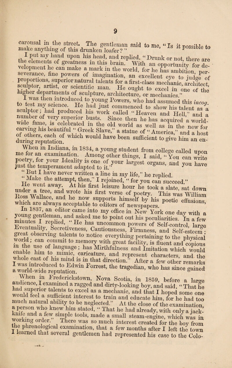 carousal m the street. The gentleman said tome, ‘‘Is it possible to make anything of this drunken loafer? ” P SS ble to I put my hand upon his head, and replied, “Drunk or not there the elements of greatness in this brain. With an opportoitv for de velopment he can make a mark in the world, for he has ambition ™ severance, fine powers of imagination, an ’excellent! ey“ to “djrf proportions superior natural talents for a first-class mechanic architec t sculptor artist, or scientific man. He ought to excel in one of the liighei departments of sculpture, architecture, or mechanics. i \ was tlien .mtroduced to young Powers, who had assumed this incoa est my science. He had just commenced to show his talent as a culptor; had produced his work called “ Heaven and Hell ” and a number of very superior busts. Since then he has acquired a world - wide fame, is celebrated in the old world as well as in the new for carving his beautiful “Greek Slave,” a statue of “ America ” and a host during^eputatiom ^ ^ W *** S“ to * ™ - en- When m Indiana, in 1834, a young student from college called unon ,for an examination. Among other things, I said, “ You can write poetiy, for your Ideality is one of your largest organs, and you have just the temperament adapted to it.” you e “ I bave J^ever written a line in my life,” he replied. Make the attempt then I rejoined, « for you can succeed.” lie w ent away At his first leisure hour he took a slate sat down under a tree, and wrote his first verse of poetry. This was William toss Wallace, and he now supports himself by his poetic effusions winch are always acceptable to editors of newspapers. ’ n 1837, an editor came into my office in New York one day with a young gentleman and asked me to point out his peculiarities. In a few minutes I replied ‘ He has uncommon powers of Self-control lame Eventuality,_Secretiveness, Cautiousness, Firmness, and Self-esteem* gieat observing talents to notice everything pertaining to the physical world; can commit to memory with great facility, is fluent amUopious “ £® lise °! lan?uaSe ; has Mirthfulness and Imitation which would lnm to numic caricature, and represent characters, and the whole cast of his nnnd is m that direction.” After a few other remarks a rthe ** Who has since gaS When in Frederickstown, Nova Scotia, in 1859, before a lame hadlSperior^S^tS e^f md dirtf'looldng bo^’ and said’ “ That he nad superior talents to excel as a mechanic, and that I hoped some one vmuld feel a sufficient interest to train and educate him, for he had too much natural ability to be neglected.” At the close of the examination a person who knew him stated, “ That he had already, with only a jack- ™*in“A der'” “S ‘°°ls’ made a,sma11 ^eam-engine, which wfs in wo!.king Older. There was so much interest created for the boy from _ie phienological examination, that a few months after I left the town learned that several gentlemen had represented his case to the Colo-