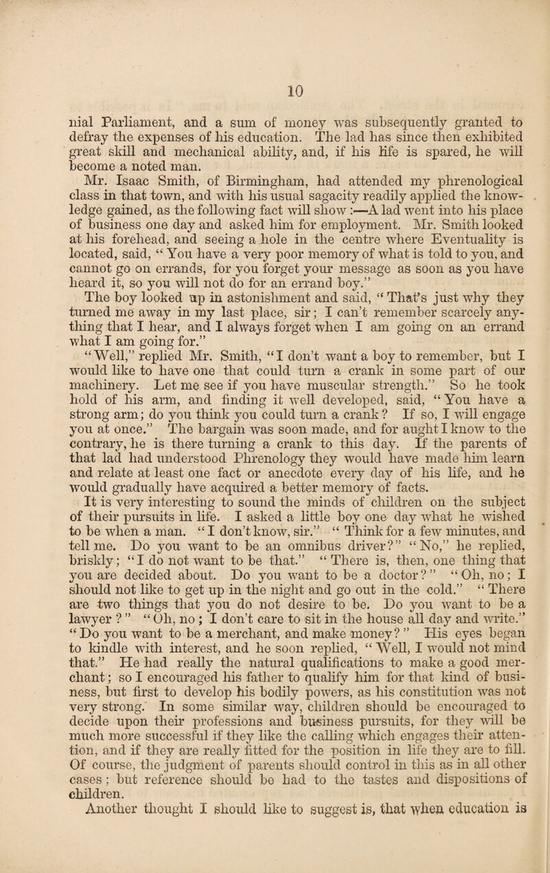 nial Parliament, and a sum of money was subsequently granted to defray the expenses of his education. The lad has since then exhibited great skill and mechanical ability, and, if his life is spared, he will become a noted man. Mr. Isaac Smith, of Birmingham, had attended my phrenological class in that town, and with his usual sagacity readily applied the know¬ ledge gained, as the following fact will show A lad went into his place of business one day and asked him for employment. Mr. Smith looked at his forehead, and seeing a hole in the centre where Eventuality is located, said, “You have a very poor memory of what is told to you, and cannot go on errands, for you forget your message as soon as you have heard it, so you will not do for an errand boy.” The boy looked up in astonishment and said, “ That’s just why they turned me away in my last place, sir; I can’t remember scarcely any¬ thing that I hear, and I always forget when I am going oil an errand what I am going for.” “Well,” replied Mr. Smith, “I don’t want a boy to remember, but I would like to have one that could turn a crank in some part of our machinery. Let me see if you have muscular strength.” So he took hold of his arm, and finding it well developed, said, “You have a strong arm; do you think you could turn a crank ? If so, I will engage you at once.” The bargain was soon made, and for aught I know to the contrary, he is there turning a crank to this day. If the parents of that lad had understood Phrenology they would have made him learn and relate at least one fact or anecdote every day of his life, and he would gradually have acquired a better memory of facts. It is very interesting to sound the minds of children on the subject of their pursuits in life. I asked a little boy one day what he wished to be when a man. “ I don’t know, sir.” “ Think for a few minutes, and tell me. Do you want to be an omnibus driver?” “No,” he replied, briskly; “I do not want to be that.” “ There is, then, one thing that you are decided about. Do you want to be a doctor?” “Oh, no; I should not like to get up in the night and go out in the cold.” “ There are -two things that you do not desire to be. Do you want to be a lawyer ? ” “ Oh, no ; I don’t care to sit in the house all day and write.” “Do you want to be a merchant, and make money? ” His eyes began to kindle with interest, and he soon replied, “ Well, I would not mind that.” He had really the natural qualifications to make a good mer¬ chant ; so I encouraged his father to qualify him for that kind of busi¬ ness, but first to develop his bodily powers, as his constitution was not very strong. In some similar way, children should be encouraged to decide upon then professions and business pursuits, for they will be much more successful if they like the calling which engages their atten¬ tion, and if they are really fitted for the position in life they are to fill. Of course, the judgment of parents should control in this as in all other cases; but reference should be had to the tastes and dispositions of children. Another thought I should like to suggest is, that when education is