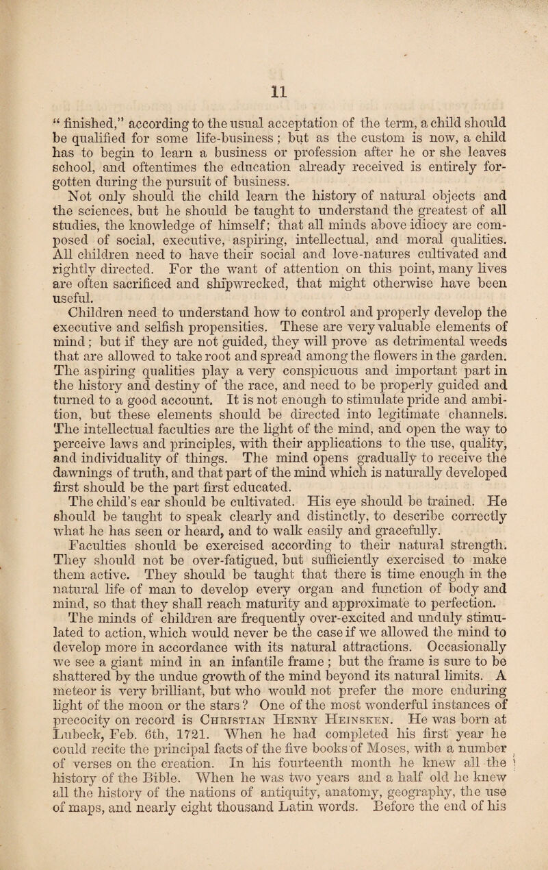 “ finished,” according to the usual acceptation of the term, a child should be qualified for some life-business; but as the custom is now, a child has to begin to learn a business or profession after he or she leaves school, and oftentimes the education already received is entirely for¬ gotten during the pursuit of business. Not only should the child learn the history of natural objects and the sciences, but he should be taught to understand the greatest of all studies, the knowledge of himself; that all minds above idiocy are com¬ posed of social, executive, aspiring, intellectual, and moral qualities. All children need to have their social and love-natures cultivated and rightly directed. For the want of attention on this point, many lives are often sacrificed and shipwrecked, that might otherwise have been useful. Children need to understand how to control and properly develop the executive and selfish propensities. These are very valuable elements of mind; but if they are not guided, they will prove as detrimental weeds that are allowed to take root and spread among the flowers in the garden. The aspiring qualities play a very conspicuous and important part in the history and destiny of the race, and need to be properly guided and turned to a good account. It is not enough to stimulate pride and ambi¬ tion, but these elements should be directed into legitimate channels. The intellectual faculties are the light of the mind, and open the way to perceive laws and principles, with their applications to the use, quality, and individuality of things. The mind opens gradually to receive the dawnings of truth, and that part of the mind which is naturally developed first should be the part first educated. The child’s ear should be cultivated. His eye should be trained. He should be taught to speak clearly and distinctly, to describe correctly what he has seen or heard, and to walk easily and gracefully. Faculties should be exercised according to their natural strength. They should not be over-fatigued, but sufficiently exercised to make them active. They should be taught that there is time enough in the natural life of man to develop every organ and function of body and mind, so that they shall reach maturity and approximate to perfection. The minds of children are frequently over-excited and unduly stimu¬ lated to action, which would never be the case if we allowed the mind to develop more in accordance with its natural attractions. Occasionally we see a giant mind in an infantile frame ; but the frame is sure to be shattered by the undue growth of the mind beyond its natural limits. A meteor is very brilliant, but who would not prefer the more enduring light of the moon or the stars ? One of the most wonderful instances of precocity on record is Christian Henry Hein seen. He was born at Lubeck, Feb. 6th, 1721. When he had completed his first year he could recite the principal facts of the five books of Moses, with a number of verses on the creation. In his fourteenth month he knew all the history of the Bible. When he was two years and a half old he knew all the history of the nations of antiquity, anatomy, geography, the use of maps, and nearly eight thousand Latin words. Before the end of his