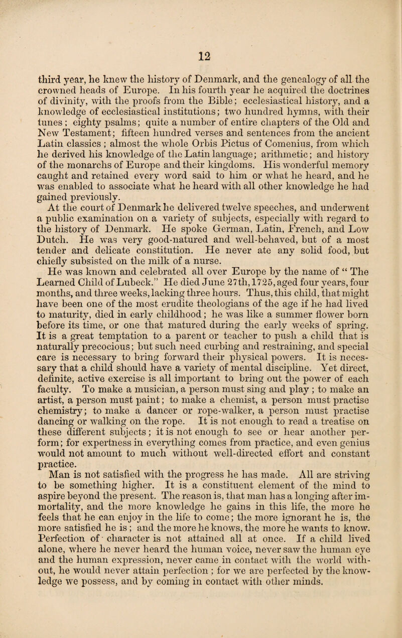 third year, he knew the history of Denmark, and the genealogy of all the crowned heads of Europe. In his fourth year he acquired the doctrines of divinity, with the proofs from the Bible; ecclesiastical history, and a knowledge of ecclesiastical institutions; two hundred hymns, with their tunes ; eighty psalms; quite a number of entire chapters of the Old and New Testament; fifteen hundred verses and sentences from the ancient Latin classics ; almost the whole Orbis Pictus of Comenius, from which he derived his knowledge of the Latin language; arithmetic; and history of the monarchs of Europe and their kingdoms. Plis wonderful memory caught and retained every word said to him or what he heard, and he was enabled to associate what he heard with all other knowledge he had gained previously. At the court of Denmark he delivered twelve speeches, and underwent a public examination on a variety of subjects, especially with regard to the history of Denmark. He spoke German, Latin, French, and Low Dutch. He was very good-natured and vrell-behaved, but of a most tender and delicate constitution. He never ate any solid food, but chiefly subsisted on the milk of a nurse. He was known and celebrated all over Europe by the name of “ The Learned Child of Lubeck.” He died June 27th, 1725, aged four years, four months, and three weeks, lacking three hours. Thus, this child, that might have been one of the most erudite theologians of the age if he had lived to maturity, died in early childhood; he was like a summer flower born before its time, or one that matured during the early weeks of spring. It is a great temptation to a parent or teacher to push a child that is naturally precocious; but such need curbing and restraining, and special care is necessary to bring forward their physical powers. It is neces¬ sary that a child should have a variety of mental discipline. Yet direct, definite, active exercise is all important to bring out the powder of each faculty. To make a musician, a person must sing and play ; to make an artist, a person must paint; to make a chemist, a person must practise chemistry; to make a dancer or rope-walker, a person must practise dancing or walking on the rope. It is not enough to read a treatise on these different subjects; it is not enough to see or hear another per¬ form; for expertness in everything comes from practice, and even genius would not amount to much without well-directed effort and constant practice. Man is not satisfied with the progress he has made. All are striving to be something higher. It is a constituent element of the mind to aspire beyond the present. The reason is, that man has a longing after im¬ mortality, and the more knowledge he gains in this life, the more he feels that he can enjoy in the life to come; the more ignorant he is, the more satisfied he is ; and the more he knows, the more he wants to know. Perfection of character is not attained all at once. If a child lived alone, where he never heard the human voice, never saw the human etye and the human expression, never came in contact with the world with¬ out, he would never attain perfection ; for we are perfected by the know¬ ledge we possess, and by coming in contact with other minds.