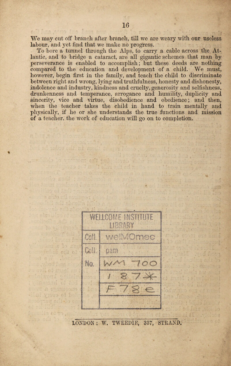 We may cut off branch after branch, till we are weary with our useless labour, and yet find that we make no progress. To bore a tunnel through the Alps, to carry a cable across the At¬ lantic, and to bridge a cataract, are all gigantic schemes that man by perseverance is enabled to accomplish; but these deeds are nothing compared to the education and development of a child. We must, however, begin first in the family, and teach the child to discriminate between right and wrong, lying and truthfulness, honesty and dishonesty, indolence and industry, kindness and cruelty, generosity and selfishness, drunkenness and temperance, arrogance and humility, duplicity and sincerity, vice and virtue, disobedience and obedience; and then, when the teacher takes the child in hand to train mentally and physically, if he or she understands the true functions and mission of a teacher, the work of education will go on to completion. WELLCOME INSTITUTE LIBRARY jpSM V 9 O” s«¥ %5 I 1 w w Cell. No. pam w^\ ~loo / .O' / | F 1 LONDON : W. TWEEDIE, 337, STRAND.