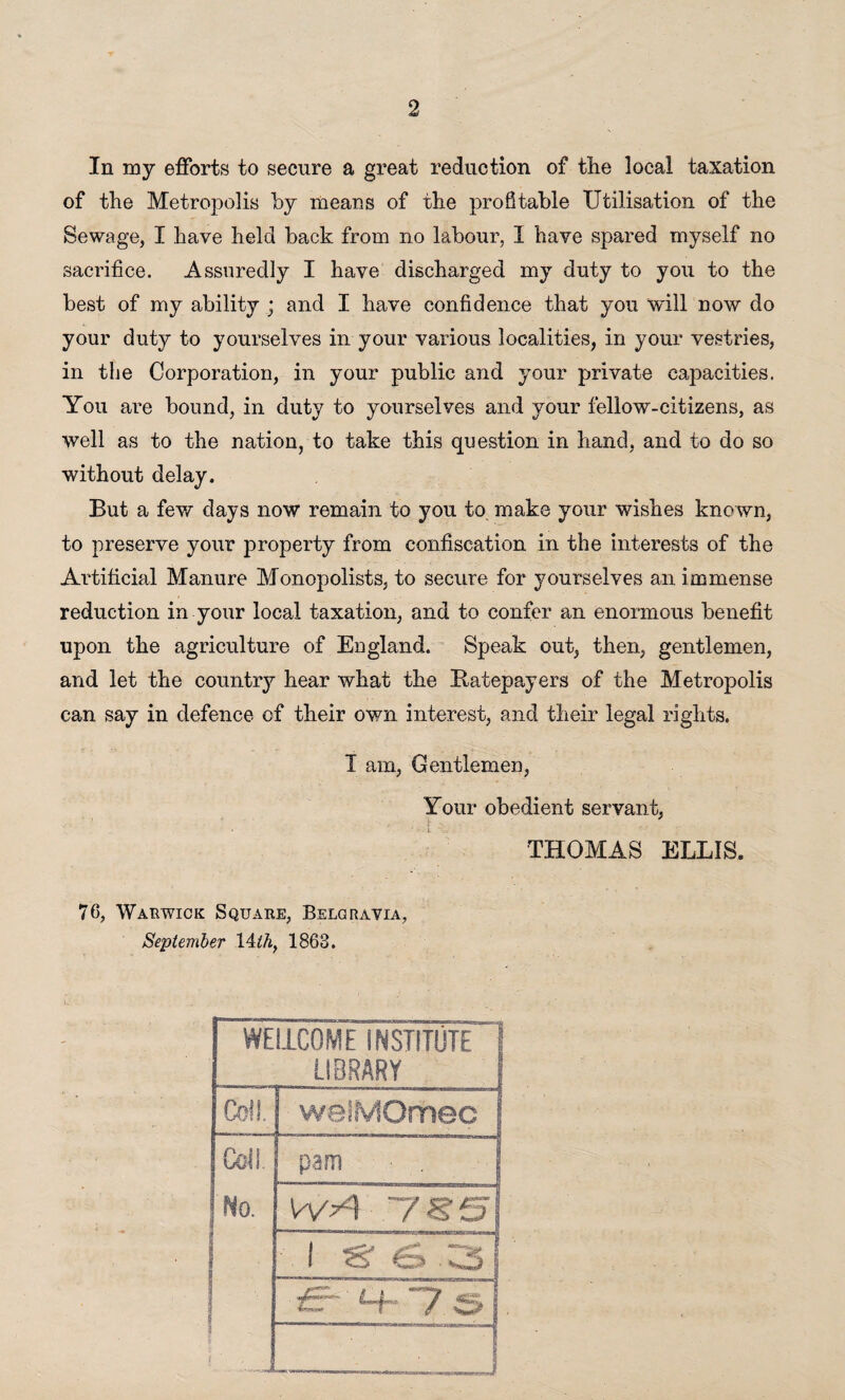 In my efforts to secure a great reduction of the local taxation of the Metropolis by means of the profitable Utilisation of the Sewage, I have held back from no labour, I have spared myself no sacrifice. Assuredly I have discharged my duty to you to the best of my ability ; and I have confidence that you will now do your duty to yourselves in your various localities, in your vestries, in the Corporation, in your public and your private capacities. You are bound, in duty to yourselves and your fellow-citizens, as well as to the nation, to take this question in hand, and to do so without delay. But a few days now remain to you to make your wishes known, to preserve your property from confiscation in the interests of the Artificial Manure Monopolists, to secure for yourselves an immense reduction in your local taxation, and to confer an enormous benefit upon the agriculture of England. Speak out, then, gentlemen, and let the country hear what the Batepayers of the Metropolis can say in defence of their own interest, and their legal rights. I am, Gentlemen, Your obedient servant, THOMAS ELLIS* 76, Warwick Square, Belgravia, September 14 thf 1863. WEI1C0ME INSTITUTE 1 LIBRARY f Coll. i welMOrhec | Coll pam • . 1 No. WA .TS’S! i 1 S' <£> 3| i 5 _i—_J