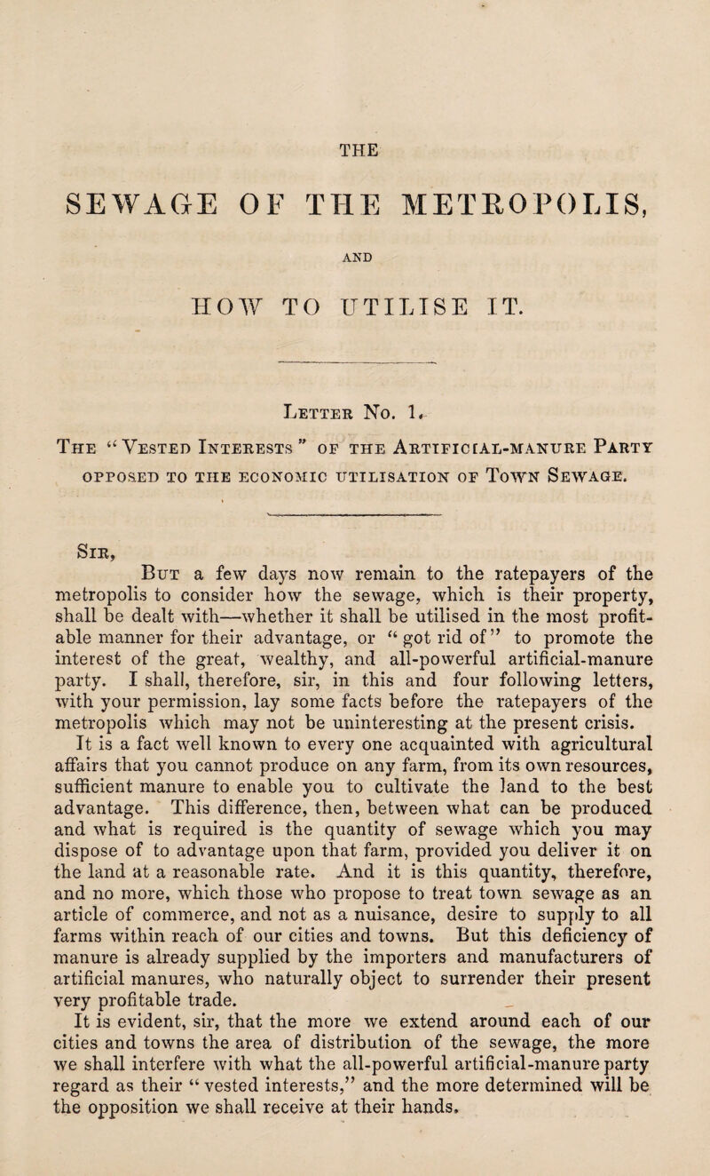 SEWAGE OF THE METROPOLIS, AND HOW TO UTILISE IT. Letter No. L The <£ Vested Interests ” of the Arttficear-manure Party OPPOSED TO THE ECONOMIC UTILISATION OF TOWN SEWAGE. Sir, But a few days now remain to the ratepayers of the metropolis to consider how the sewage, which is their property, shall be dealt with—whether it shall be utilised in the most profit¬ able manner for their advantage, or “got rid of” to promote the interest of the great, wealthy, and all-powerful artificial-manure party. I shall, therefore, sir, in this and four following letters, with your permission, lay some facts before the ratepayers of the metropolis which may not be uninteresting at the present crisis. It is a fact well known to every one acquainted with agricultural affairs that you cannot produce on any farm, from its own resources, sufficient manure to enable you to cultivate the land to the best advantage. This difference, then, between what can be produced and what is required is the quantity of sewage which you may dispose of to advantage upon that farm, provided you deliver it on the land at a reasonable rate. And it is this quantity, therefore, and no more, which those who propose to treat town sewage as an article of commerce, and not as a nuisance, desire to supply to all farms within reach of our cities and towns. But this deficiency of manure is already supplied by the importers and manufacturers of artificial manures, who naturally object to surrender their present very profitable trade. It is evident, sir, that the more we extend around each of our cities and towns the area of distribution of the sewage, the more we shall interfere with what the all-powerful artificial-manure party regard as their “ vested interests,” and the more determined will be the opposition we shall receive at their hands.