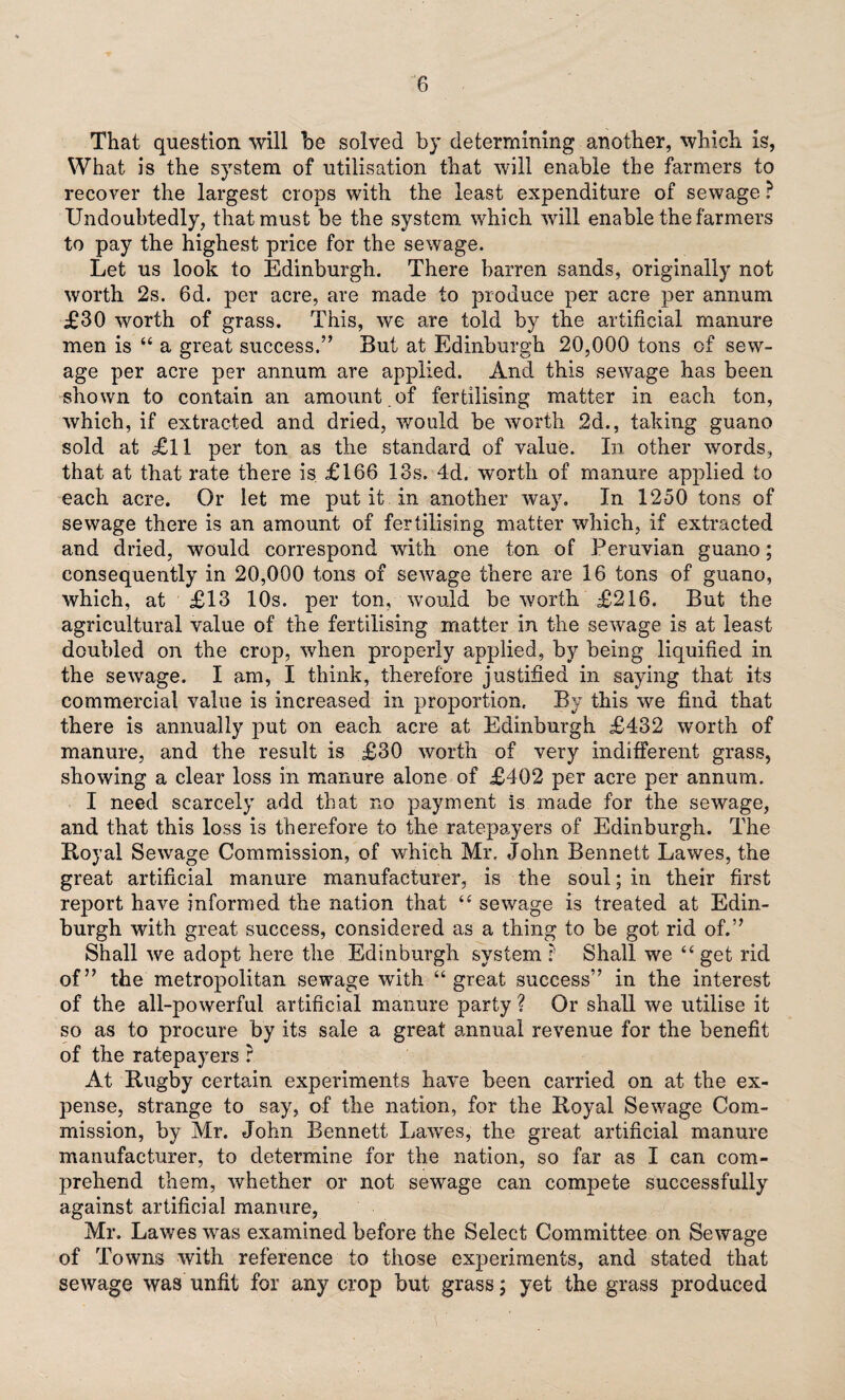 That question will he solved by determining another, which is, What is the system of utilisation that will enable the farmers to recover the largest crops with the least expenditure of sewage ? Undoubtedly, that must be the system which will enable the farmers to pay the highest price for the sewage. Let us look to Edinburgh. There barren sands, originally not worth 2s. 6d. per acre, are made to produce per acre per annum £30 worth of grass. This, we are told by the artificial manure men is “ a great success.” But at Edinburgh 20,000 tons of sew¬ age per acre per annum are applied. And this sewage has been shown to contain an amount of fertilising matter in each ton, which, if extracted and dried, would be worth 2d., taking guano sold at £11 per ton as the standard of value. In other words, that at that rate there is £166 13s. 4d, worth of manure applied to each acre. Or let me put it in another way. In 1250 tons of sewage there is an amount of fertilising matter which, if extracted and dried, would correspond with one ton of Peruvian guano; consequently in 20,000 tons of sewage there are 16 tons of guano, which, at £13 10s. per ton, would be worth £216. But the agricultural value of the fertilising matter in the sewage is at least doubled on the crop, when properly applied, by being liquified in the sewage. I am, I think, therefore justified in saying that its commercial value is increased in proportion. By this we find that there is annually put on each acre at Edinburgh £432 worth of manure, and the result is £30 worth of very indifferent grass, showing a clear loss in manure alone of £402 per acre per annum. I need scarcely add that no payment is made for the sewage, and that this loss is therefore to the ratepayers of Edinburgh. The Koyal Sewage Commission, of which Mr, John Bennett Lawes, the great artificial manure manufacturer, is the soul; in their first report have informed the nation that “ sewage is treated at Edin¬ burgh with great success, considered as a thing to be got rid of.” Shall we adopt here the Edinburgh system ? Shall we “ get rid of” the metropolitan sewage with “great success” in the interest of the all-powerful artificial manure party ? Or shall we utilise it so as to procure by its sale a great annual revenue for the benefit of the ratepayers ? At Rugby certain experiments have been carried on at the ex¬ pense, strange to say, of the nation, for the Royal Sewage Com¬ mission, by Mr. John Bennett Lawes, the great artificial manure manufacturer, to determine for the nation, so far as I can com¬ prehend them, whether or not sewage can compete successfully against artificial manure, Mr. Lawes was examined before the Select Committee on Sewage of Towns with reference to those experiments, and stated that sewage was unfit for any crop but grass; yet the grass produced