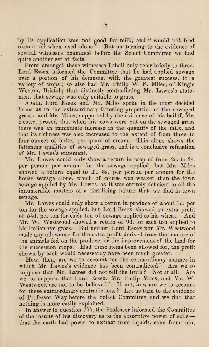 by its application was not good for milk, and “ would not feed oxen at all when used alone.” But on turning to the evidence of several witnesses examined before the Select Committee we find quite another set of facts. From amongst these witnesses I shall only refer briefly to three. Lord Essex informed the Committee that he had applied sewage over a portion of his demesne, with the greatest success, to a variety of crops ; so also had Mr. Philip W. S. Miles, of King’s Weston, Bristol; thus distinctly contradicting Mr. Lawes’s state¬ ment that sewage was only suitable to grass. Again, Lord Essex and Mr. Miles spoke in the most decided terms as to the extraordinary fattening properties of the sewaged grass ; and Mr. Miles, supported by the evidence of his bailiff, Mr. Foster, proved that when his cows were put on the sewaged grass there was an immediate increase in the quantity of the milk, and that its richness was also increased to the extent of from three to four ounces of butter per quart of cream. This alone shows the fattening qualities of sewaged grass, and is a conclusive refutation of Mr. Lawes’s statement. Mr. Lawes could only show a return in crop of from 2s. to 3s. per person per annum for the sewage applied, but Mr. Miles showed a return equal to £1 8s. per person per annum for the house sewage alone, which of course was weaker than the town sewage applied by Mr. Lawes, as it was entirely deficient in all the innumerable matters of a fertilising nature that we find in towTn sewage. Mr. Lawes could only show a return in produce of about Id. per ton for the sewage applied, but Lord Essex showed an extra profit of 5^d. per ton for each ton of sewage applied to his wheat. And Mr. W. Westwood showed a return of 9d. for each ton applied to his Italian rye-grass. But neither Lord Essex nor Mr. Westwood made any allowance for the extra profit derived from the manure of the animals fed on the produce, or the improvement of the land for the succession crops. Had these items been allowed for, the profit shown by each would necessarily have been much greater. How, then, are we to account for the extraordinary manner in which Mr. Lawes’s evidence has been contradicted ? Are we to suppose that Mr. Lawes did not tell the truth? Not at all. Are we to suppose that Lord Essex, Mr. Philip Miles, and Mr. W. Westwood are not to be believed r If not, how are we to account for these extraordinary contradictions ? Let us turn to the evidence of Professor Way before the Select Committee, and we find that nothing is more easily explained. In answer to question 777, the Professor informed the Committee of the results of his discovery as to the absorptive power of soils— that the earth had power to extract from liquids, even from rain,