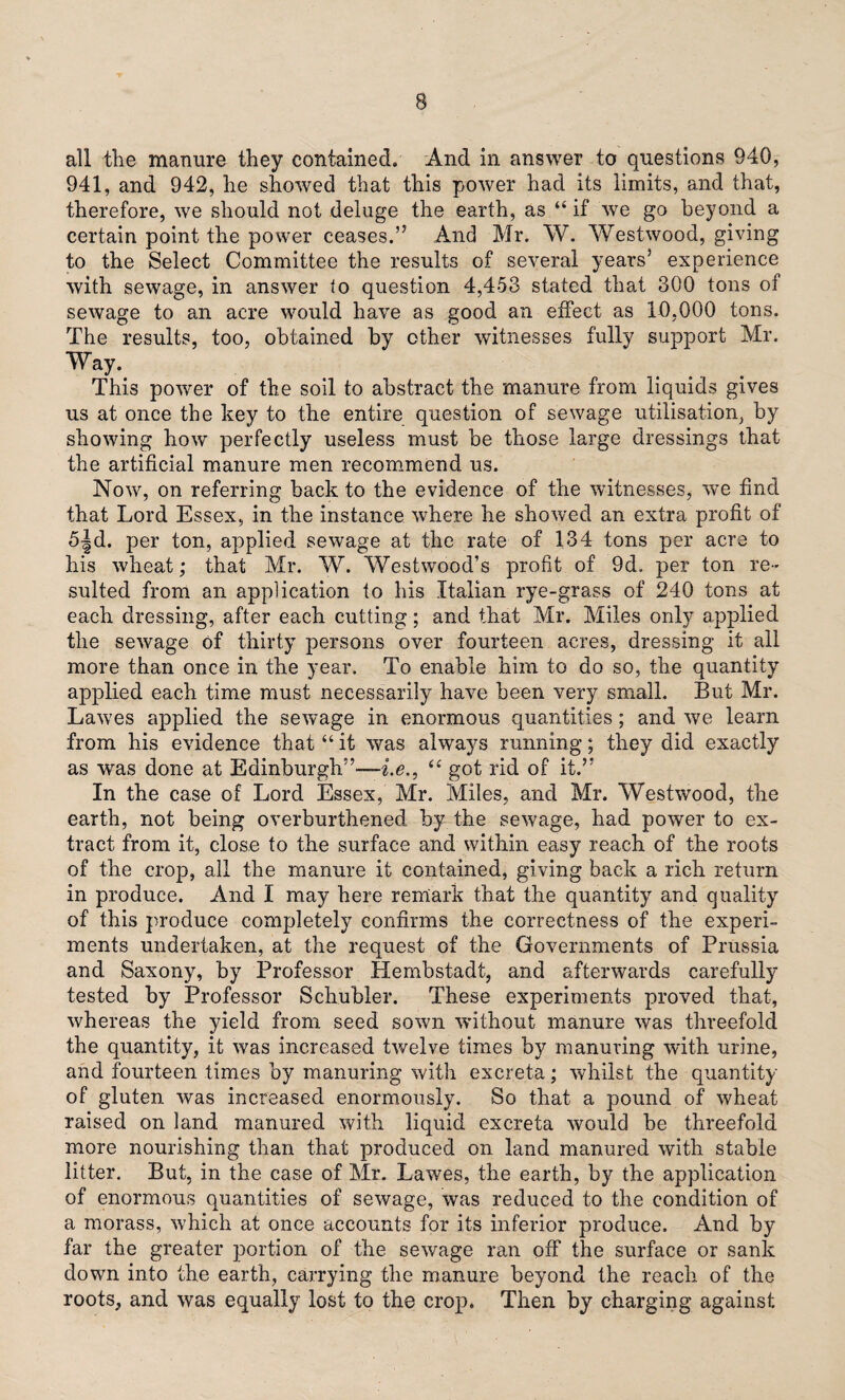 all the manure they contained. And in answer to questions 940, 941, and 942, he showed that this power had its limits, and that, therefore, we should not deluge the earth, as “ if we go beyond a certain point the power ceases.” And Mr. W. Westwood, giving to the Select Committee the results of several years’ experience with sewage, in answer to question 4,453 stated that 300 tons of sewage to an acre would have as good an effect as 10,000 tons. The results, too, obtained by other witnesses fully support Mr. Way. This power of the soil to abstract the manure from liquids gives us at once the key to the entire question of sewage utilisation, by showing how perfectly useless must be those large dressings that the artificial manure men recommend us. Now, on referring back to the evidence of the witnesses, we find that Lord Essex, in the instance where he showed an extra profit of 5|d. per ton, applied sewage at the rate of 134 tons per acre to his wheat; that Mr. W. Westwood’s profit of 9d. per ton re¬ sulted from an application to his Italian rye-grass of 240 tons at each dressing, after each cutting; and that Mr. Miles only applied the sewage of thirty persons over fourteen acres, dressing it all more than once in the year. To enable him to do so, the quantity applied each time must necessarily have been very small. But Mr. Lawes applied the sewage in enormous quantities; and we learn from his evidence that “ it was always running; they did exactly as was done at Edinburgh”—he., “ got rid of it.” In the case of Lord Essex, Mr. Miles, and Mr. Westwood, the earth, not being overburthened by the sewage, had power to ex¬ tract from it, close to the surface and within easy reach of the roots of the crop, all the manure it contained, giving back a rich return in produce. And I may here remark that the quantity and quality of this produce completely confirms the correctness of the experi¬ ments undertaken, at the request of the Governments of Prussia and Saxony, by Professor Hembstadt, and afterwards carefully tested by Professor Schubler. These experiments proved that, whereas the yield from seed sown without manure was threefold the quantity, it was increased twelve times by manuring with urine, and fourteen times by manuring with excreta; whilst the quantity of gluten was increased enormously. So that a pound of wheat raised on land manured with liquid excreta would be threefold more nourishing than that produced on land manured with stable litter. But, in the case of Mr. Lawes, the earth, by the application of enormous quantities of sewage, was reduced to the condition of a morass, which at once accounts for its inferior produce. And by far the greater portion of the sewage ran off the surface or sank down into the earth, carrying the manure beyond the reach of the roots, and was equally lost to the crop. Then by charging against