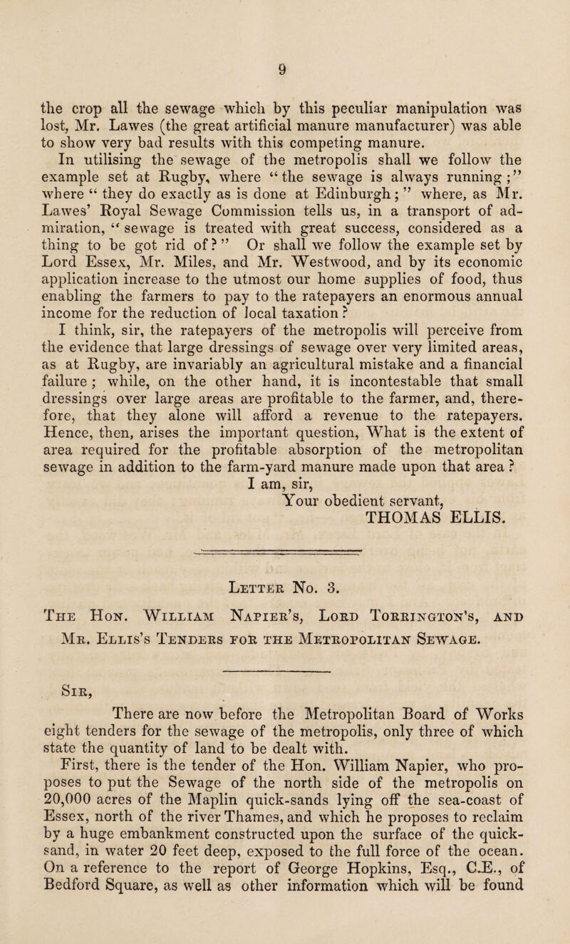 the crop all the sewage which by this peculiar manipulation was lost, Mr. Lawes (the great artificial manure manufacturer) was able to show very bad results with this competing manure. In utilising the sewage of the metropolis shall we follow the example set at Rugby, where “the sewage is always running;” where “ they do exactly as is done at Edinburgh; ” where, as Mr. Lawes’ Royal Sewage Commission tells us, in a transport of ad¬ miration, “ sewage is treated with great success, considered as a thing to be got rid of ? ” Or shall wre follow the example set by Lord Essex, Mr. Miles, and Mr. Westwood, and by its economic application increase to the utmost our home supplies of food, thus enabling the farmers to pay to the ratepayers an enormous annual income for the reduction of local taxation ? I think, sir, the ratepayers of the metropolis will perceive from the evidence that large dressings of sewage over very limited areas, as at Rugby, are invariably an agricultural mistake and a financial failure ; while, on the other hand, it is incontestable that small dressings over large areas are profitable to the farmer, and, there¬ fore, that they alone will afford a revenue to the ratepayers. Hence, then, arises the important question, What is the extent of area required for the profitable absorption of the metropolitan sewage in addition to the farm-yard manure made upon that area ? I am, sir, Your obedient servant, THOMAS ELLIS. Letter No. 3. The Hon. William Napier’s, Lord Torrington’s, and Mr. Ellis’s Tenders for the Metropolitan Sewage. Sir, There are now before the Metropolitan Board of Works eight tenders for the sewage of the metropolis, only three of which state the quantity of land to be dealt with. First, there is the tender of the Hon. William Napier, who pro¬ poses to put the Sewage of the north side of the metropolis on 20,000 acres of the Maplin quick-sands lying off the sea-coast of Essex, north of the river Thames, and which he proposes to reclaim by a huge embankment constructed upon the surface of the quick¬ sand, in water 20 feet deep, exposed to the full force of the ocean. On a reference to the report of George Hopkins, Esq., C.E., of Bedford Square, as well as other information which will be found