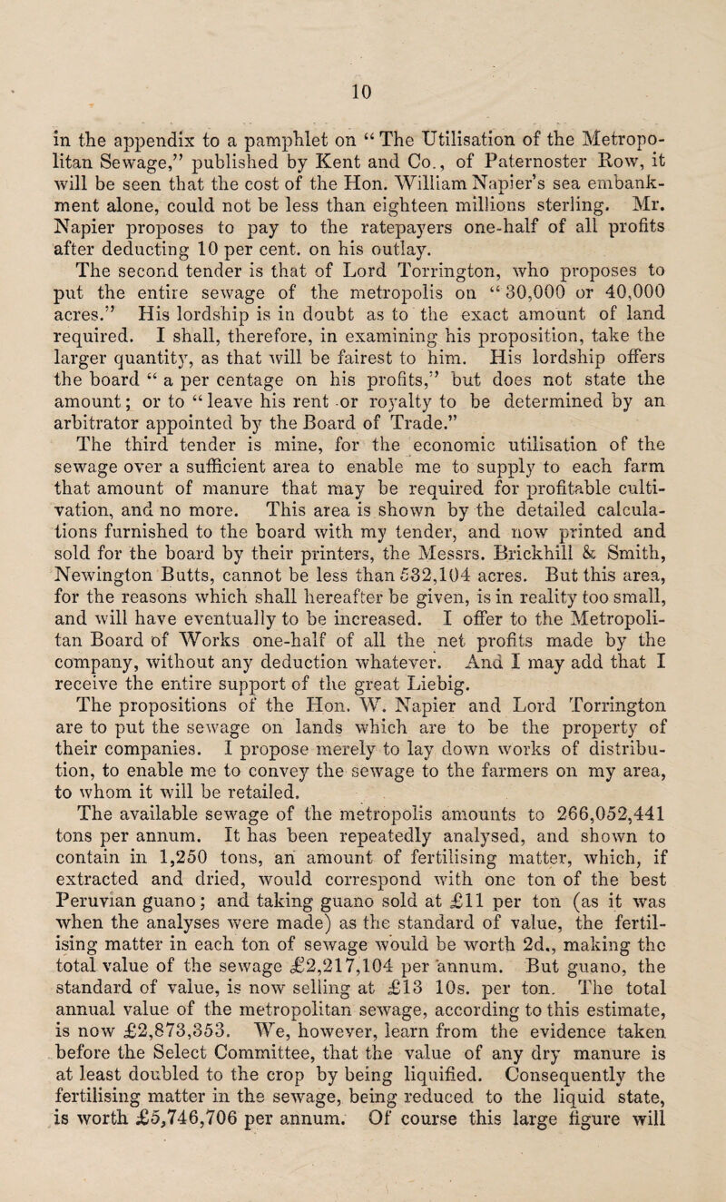 in the appendix to a pamphlet on “ The Utilisation of the Metropo¬ litan Sewage,” published by Kent and Co., of Paternoster Row, it will be seen that the cost of the Hon. William Napier’s sea embank¬ ment alone, could not be less than eighteen millions sterling. Mr. Napier proposes to pay to the ratepayers one-half of all profits after deducting 10 per cent, on his outlay. The second tender is that of Lord Torrington, who proposes to put the entire sewage of the metropolis on “ 30,000 or 40,000 acres.” His lordship is in doubt as to the exact amount of land required. I shall, therefore, in examining his proposition, take the larger quantity, as that will be fairest to him. His lordship offers the board “ a per centage on his profits,” but does not state the amount; or to “ leave his rent or royalty to be determined by an arbitrator appointed by the Board of Trade.” The third tender is mine, for the economic utilisation of the sewage over a sufficient area to enable me to supply to each farm that amount of manure that may be required for profitable culti¬ vation, and no more. This area is shown by the detailed calcula¬ tions furnished to the board with my tender, and now printed and sold for the board by their printers, the Messrs. Brickhili & Smith, Newington Butts, cannot be less than 532,104 acres. But this area, for the reasons which shall hereafter be given, is in reality too small, and will have eventually to be increased. I offer to the Metropoli¬ tan Board of Works one-half of all the net profits made by the company, without any deduction whatever. And I may add that I receive the entire support of the great Liebig. The propositions of the Hon. W. Napier and Lord Torrington are to put the sewage on lands which are to be the property of their companies. I propose merely to lay clown works of distribu¬ tion, to enable me to convey the sewage to the farmers on my area, to whom it will be retailed. The available sewage of the metropolis amounts to 266,052,441 tons per annum. It has been repeatedly analysed, and shown to contain in 1,250 tons, an amount of fertilising matter, which, if extracted and dried, would correspond with one ton of the best Peruvian guano; and taking guano sold at £11 per ton (as it was when the analyses were made) as the standard of value, the fertil¬ ising matter in each ton of sewage would be worth 2d., making the total value of the sewage £2,217,104 per annum. But guano, the standard of value, is now selling at £13 10s. per ton. The total annual value of the metropolitan sewage, according to this estimate, is now £2,873,353. We, however, learn from the evidence taken before the Select Committee, that the value of any dry manure is at least doubled to the crop by being liquified. Consequently the fertilising matter in the sewage, being reduced to the liquid state, is worth £5,746,706 per annum. Of course this large figure will
