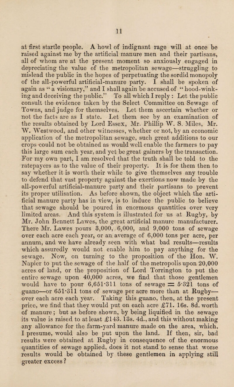 at first startle people. A howl of indignant rage will at once be raised against me by the artificial manure men and their partisans, all of whom are at the present moment so anxiously engaged in depreciating the value of the metropolitan sewage—struggling to mislead the public in the hopes of perpetuating the sordid monopoly of the all-powerful artificial-manure party. I shall be spoken of again as “ a visionary,” and I shall again be accused of “ hood-wink¬ ing and deceiving the public.” To all which I reply : Let the public consult the evidence taken by the Select Committee on Sewage of Towns, and judge for themselves. Let them ascertain whether or not the facts are as I state. Let them see by an examination of the results obtained by Lord Essex, Mr. Phillip W. S. Miles, Mr. W. Westwood, and other witnesses, whether or not, by an economic application of the metropolitan sewage, such great additions to our crops could not be obtained as would well enable the farmers to pay this large sum each year, and yet be great gainers by the transaction. For my own part, I am resolved that the truth shall be told to the ratepayers as to the value of their property. It is for them then to say whether it is worth their while to give themselves any trouble to defend that vast property against the exertions now made by the all-powerful artificial-manure party and their partisans to prevent its proper utilisation. As before shown, the object which the arti¬ ficial manure party has in view, is to induce the public to believe that sewage should be poured in enormous quantities over very limited areas. And this system is illustrated for us at Rugby, by Mr. John Bennett Lawes, the great artificial manure manufacturer. There Mr. Lawes pours 3,000, 6,000, and 9,000 tons of sewage over each acre each year, or an average of 6,000 tons per acre, per annum, and we have already seen with what bad results—results which assuredly would not enable him to pay anything for the sew'age. Now, on turning to the proposition of the Hon. W. Napier to put the sewage of the half of the metropolis upon 20,000 acres of land, or the proposition of Lord Torrington to put the entire sewage upon 40,000 acres, we find that those gentlemen would have to pour 6,651 *311 tons of sewage =: 5*321 tons of guano—or 651*311 tons of sewage per acre more than at Rugby— over each acre each year. Taking this guano, then, at the present price, we find that they would put on each acre £71. 16s. 8d. worth of manure; but as before shown, by being liquified in the sewage its value is raised to at least £143.13s. 4d., and this without making any allowance for the farm-yard manure made on the area, which, I presume, would also be put upon the land. If then, sir, bad results were obtained at Rugby in consequence of the enormous quantities of sewage applied, does it not stand to sense that worse results would be obtained by these gentlemen in applying still greater excess ?