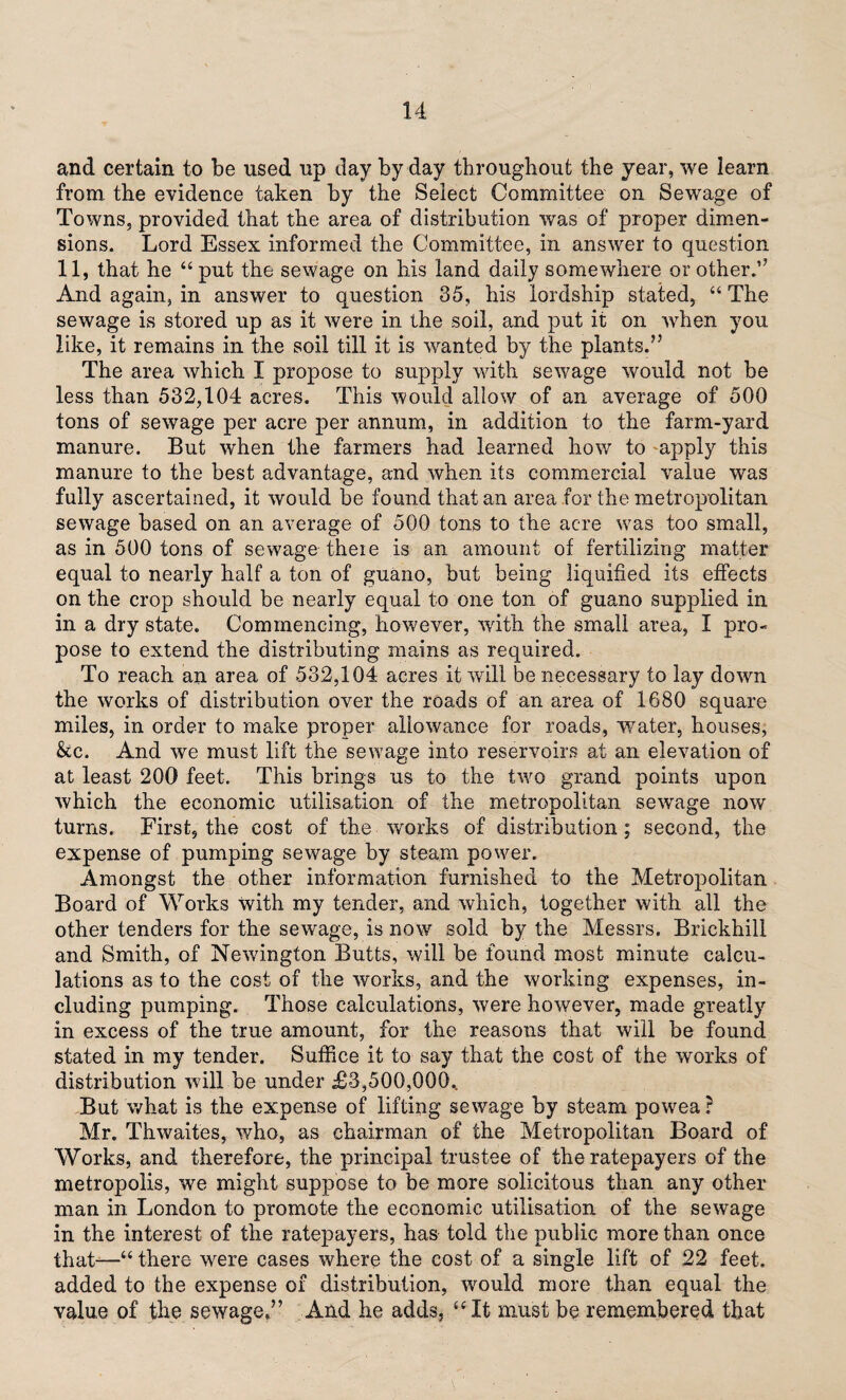 and certain to be used up day by day throughout the year, we learn from the evidence taken by the Select Committee on Sewage of Towns, provided that the area of distribution was of proper dimen¬ sions. Lord Essex informed the Committee, in answer to question 11, that he “ put the sewage on his land daily somewhere or other.’7 And again, in answer to question 35, his lordship stated, “ The sewage is stored up as it were in the soil, and put it on when you like, it remains in the soil till it is wanted by the plants.75 The area which I propose to supply with sewage would not be less than 532,104 acres. This would allow of an average of 500 tons of sewage per acre per annum, in addition to the farm-yard manure. But w'hen the farmers had learned how to apply this manure to the best advantage, and when its commercial value was fully ascertained, it would be found that an area for the metropolitan sewage based on an average of 500 tons to the acre was too small, as in 500 tons of sewage-theie is an amount of fertilizing matter equal to nearly half a ton of guano, but being liquified its effects on the crop should be nearly equal to one ton of guano supplied in in a dry state. Commencing, however, with the small area, I pro¬ pose to extend the distributing mains as required. To reach an area of 532,104 acres it wall be necessary to lay down the works of distribution over the roads of an area of 1680 square miles, in order to make proper allowance for roads, water, houses, &c. And we must lift the sewage into reservoirs at an elevation of at least 200 feet. This brings us to the two grand points upon which the economic utilisation of the metropolitan sewage now turns. First, the cost of the works of distribution; second, the expense of pumping sewage by steam power. Amongst the other information furnished to the Metropolitan Board of Works with my tender, and which, together with all the other tenders for the sewage, is now sold by the Messrs. Brickhill and Smith, of Newington Butts, will be found most minute calcu¬ lations as to the cost of the works, and the working expenses, in¬ cluding pumping. Those calculations, were however, made greatly in excess of the true amount, for the reasons that will be found stated in my tender. Suffice it to say that the cost of the works of distribution will be under £3,500,000.. But what is the expense of lifting sewage hy steam powea ? Mr. Thwaites, who, as chairman of the Metropolitan Board of Works, and therefore, the principal trustee of the ratepayers of the metropolis, we might suppose to be more solicitous than any other man in London to promote the economic utilisation of the sewage in the interest of the ratepayers, has told the public more than once that-—“ there were cases where the cost of a single lift of 22 feet, added to the expense of distribution, would more than equal the value of the sewage.” And he adds, “ It must be remembered, that