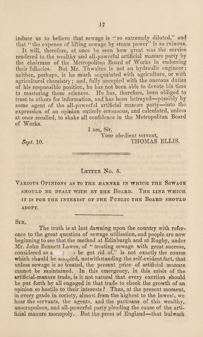 induce us to believe that sewage is “so extremely diluted,’5 and that “the expense of lifting sewage by steam power” is so ruinous. It will, therefore, at once be seen how great was the service rendered to the wealthy and all-powerful artificial manure party by the chairman of the Metropolitan Board of Works in endorsing their fallacies. But Mr. Thwaites is not an hydraulic engineer ; neither, perhaps, is he much acquainted with agriculture, or with agricultural chemistry; and, fully occupied with the onerous duties of his responsible position, he has not been able to devote his time to mastering those sciences. He has, therefore, been obliged to trust to others for information, and has been betrayed—possibly by some agent of the all-po'werful artificial manure party—into the expression of an opinion entirely erroneous, and calculated, unless at once recalled, to shake all confidence in the Metropolitan Board of Works. I am, Sir, Your obedient servant, Sept 10. THOMAS ELLIS. Letter No. 5. Various Opinions as to the manner in which the Sewage SHOULD BE DEALT WITH BY THE BOARD. The LINE WHICH IT IS EOR THE INTEREST OF THE PUBLIC THE BoARD SHOULD ADOPT. Sir, The truth is at last dawning upon the country with refer¬ ence to the great question of sewage utilisation, and people are now beginning to see that the method at Edinburgh and at Bugby, under Mr. John Bennett Lawes, of “treating sewage with great success, considered as a J r be got rid of,” is not exactly the course which should be adopted, notwithstanding the self-evident fact, that unless sewage is so treated, the present price of artificial manure cannot be maintained. In this emergency, in this crisis of the artificial-manure trade, is it not natural that every exertion should be put forth by all engaged in that trade to check the growth of an opinion so hostile to their interests ? Thus, at the present moment, in every grade in society, almost from the highest to the lowest, we hear the servants, the agents, and the partisans of this wealthy, unscrupulous, and all-powerful party pleading the cause of the arti¬ ficial manure monopoly. But the press of England—that bulwark