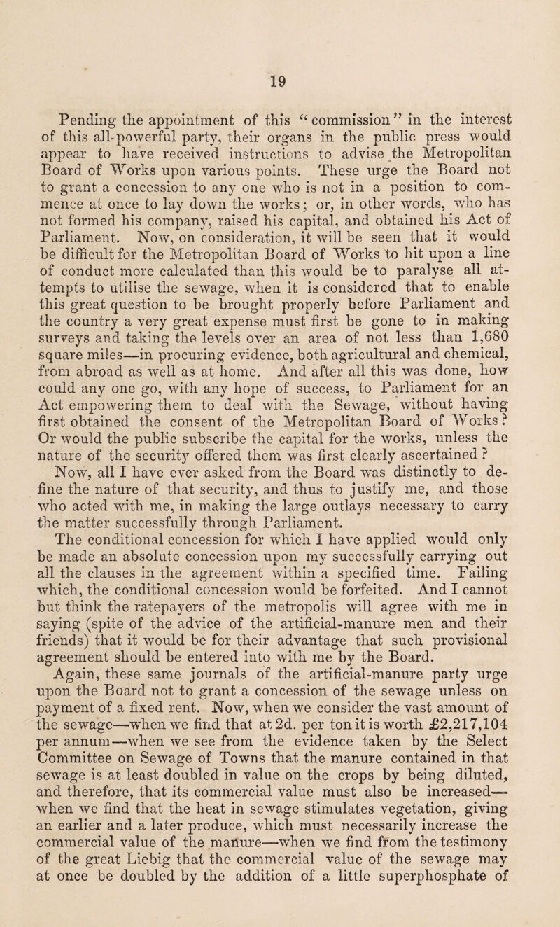 Pending the appointment of this “ commission ” in the interest of this all-powerful party, their organs in the public press would appear to have received instructions to advise the Metropolitan Board of Works upon various points. These urge the Board not to grant a concession to any one who is not in a position to com¬ mence at once to lay down the works; or, in other words, who has not formed his company, raised his capital, and obtained his Act of Parliament. Now, on consideration, it will be seen that it would be difficult for the Metropolitan Board of Works to hit upon a line of conduct more calculated than this would be to paralyse all at¬ tempts to utilise the sewage, when it is considered that to enable this great question to be brought properly before Parliament and the country a very great expense must first be gone to in making surveys and taking the levels over an area of not less than 1,680 square miles—in procuring evidence, both agricultural and chemical, from abroad as well as at home. And after all this was done, how could any one go, with any hope of success, to Parliament for an Act empowering them to deal with the Sewage, without having- first obtained the consent of the Metropolitan Board of Works? Or would the public subscribe the capital for the works, unless the nature of the security offered them was first clearly ascertained ? Now, all I have ever asked from the Board was distinctly to de¬ fine the nature of that security, and thus to justify me, and those who acted with me, in making the large outlays necessary to carry the matter successfully through Parliament. The conditional concession for which I have applied would only be made an absolute concession upon my successfully carrying out all the clauses in the agreement within a specified time. Failing which, the conditional concession would be forfeited. And I cannot but think the ratepayers of the metropolis will agree with me in saying (spite of the advice of the artificial-manure men and their friends) that it would be for their advantage that such provisional agreement should be entered into with me by the Board. Again, these same journals of the artificial-manure party urge upon the Board not to grant a concession of the sewage unless on payment of a fixed rent. Now, when we consider the vast amount of the sewage—when we find that at 2d. per ton it is worth £2,217,104 per annum—when we see from the evidence taken by the Select Committee on Sewage of Towns that the manure contained in that sewage is at least doubled in value on the crops by being diluted, and therefore, that its commercial value must also be increased-— when we find that the heat in sewage stimulates vegetation, giving an earlier and a later produce, which must necessarily increase the commercial value of the manure—when we find from the testimony of the great Liebig that the commercial value of the sewage may at once be doubled by the addition of a little superphosphate of