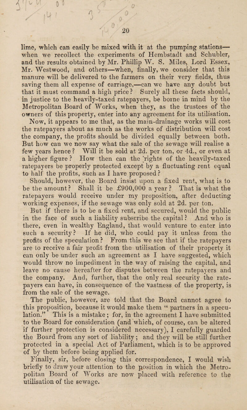 lime, which can easily be mixed with it at the pumping stations— when we recollect the experiments of Hembstadt and Schubler, and the results obtained by Mr. Phillip W. S. Miles, Lord Essex, Mr. Westwood, and others-—when, finally, we consider that this manure will be delivered to the farmers on their very fields, thus saving them all expense of carriage,—can we have an}r doubt but that it must command a high price ? Surely all these facts should, in justice to the heavily-taxed ratepayers, be borne in mind by the Metropolitan Board of Works, when they, as the trustees of the owners of this property, enter into any agreement for its utilisation. Now, it appears to me that, as the main-drainage works will cost the ratepayers about as much as the works of distribution will cost the company, the profits should be divided equally between both. But how can we now say what the sale of the sewage will realise a few years hence ? Will it be sold at 2d. per ton, or 4d., or even at a higher figure ? How then can the ‘rights of the heavily-taxed ratepayers be properly protected except by a fluctuating rent equal to half the profits, such as I have proposed ? Should, however, the Board insist upon a fixed rent, what is to be the amount? Shall it be £900,000 a year? That is what the ratepayers would receive under my proposition, after deducting working expenses, if the sewage wras only sold at 2d. per ton. But if there is to be a fixed rent, and secured, would the public in the face of such a liability subscribe the capital ? And who is there, even in wealthy England, that would venture to enter into such a security? If he did, who could pay it unless from the profits of the speculation? From this we see that if the ratepayers are to receive a fair profit from the utilisation of their property it can only be under such an agreement as I have suggested, which would throw no impediment in the way of raising the capital, and leave no cause hereafter for disputes between the ratepayers and the company. And, further, that the only real security the rate¬ payers can have, in consequence of the vastness of the property, is from the sale of the sewage. The public, however, are told that the Board cannot agree to this proposition, because it would make them “ partners in a specu¬ lation.” This is a mistake; for, in the agreement I have submitted to the Board for consideration (and which, of course, can be altered if further protection is considered necessary), I carefully guarded the Board from any sort of liability; and they will be still further protected in a special Act of Parliament, which is to be approved of by them before being applied for. Finally, sir, before closing this correspondence, I would wish briefly to draw your attention to the position in which the Metro¬ politan Board of Works are now placed with reference to the utilisation of the sewage.