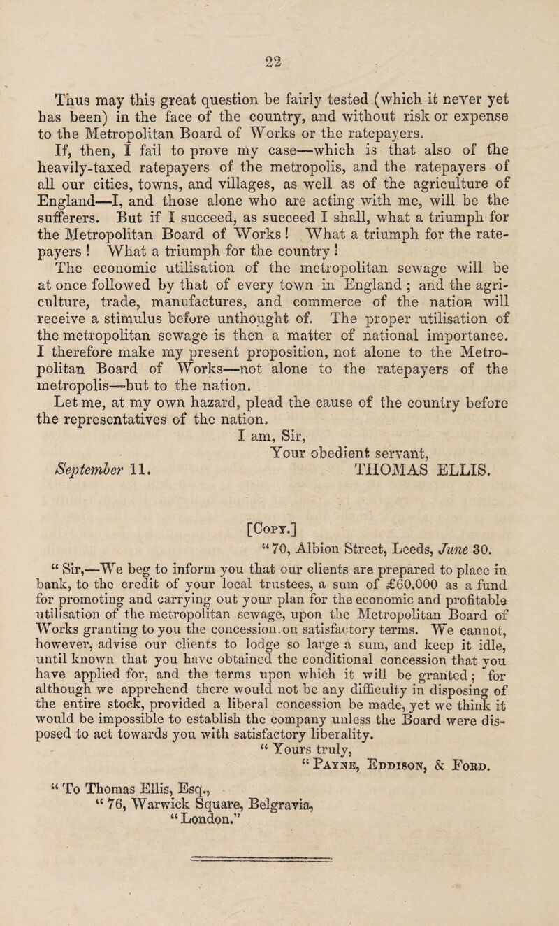 Thus may this great question be fairly tested (which it never yet has been) in the face of the country, and without risk or expense to the Metropolitan Board of Works or the ratepayers. If, then, X fail to prove my case—which is that also of the heavily-taxed ratepayers of the metropolis, and the ratepayers of all our cities, towns, and villages, as vreil as of the agriculture of England—I, and those alone who are acting with me, will be the sufferers. But if X succeed, as succeed X shall, what a triumph for the Metropolitan Board of Works ! What a triumph for the rate¬ payers ! What a triumph for the country ! The economic utilisation of the metropolitan sewage wall be at once followed by that of every town in England ; and the agri¬ culture, trade, manufactures, and commerce of the nation will receive a stimulus before unthought of. The proper utilisation of the metropolitan sewage is then a matter of national importance. X therefore make my present proposition, not alone to the Metro¬ politan Board of Works—not alone to the ratepayers of the metropolis—but to the nation. Let me, at my own hazard, plead the cause of the country before the representatives of the nation. I am, Sir, Your obedient servant, September 11. THOMAS ELLIS. [Copt.] “70, Albion Street, Tweeds, June 30. “ Sir,—We beg to inform you that our clients are prepared to place in bank, to the credit of your local trustees, a sum of £60,000 as a fund for promoting and carrying out your plan for the economic and profitable utilisation of the metropolitan sewage, upon the Metropolitan Board of Works granting to you the concession.on satisfactory terms. We cannot, however, advise our clients to lodge so large a sum, and keep it idle, until known that you have obtained the conditional concession that you have applied for, and the terms upon which it will be granted; for although we apprehend there would not be any difficulty in disposing of the entire stock, provided a liberal concession be made, yet we think it would be impossible to establish the company unless the Board were dis¬ posed to act towards you with satisfactory liberality. “ Yours truly, “ Bayne, Eddison, & Ford. “ To Thomas Ellis, Esq., “ 76, Warwick Square, Belgravia, “ London.”