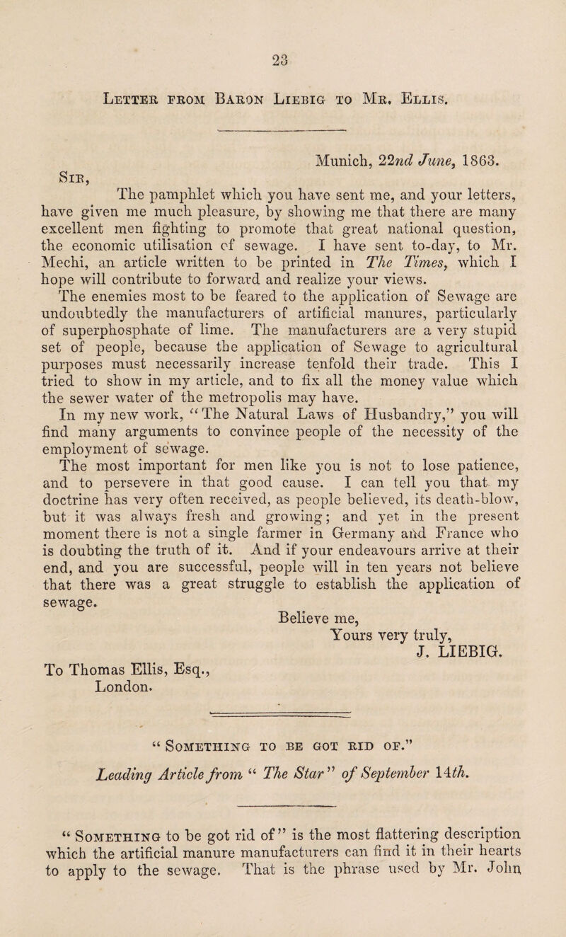 Munich, 22nd June, 1863. Sir, The pamphlet which you have sent me, and your letters, have given me much pleasure, by showing me that there are many excellent men fighting to promote that great national question, the economic utilisation of sewage. I have sent to-day, to Mr. Mechi, an article written to be printed in The Times, which I hope will contribute to forward and realize your views. The enemies most to be feared to the application of Sewage are undoubtedly the manufacturers of artificial manures, particularly of superphosphate of lime. The manufacturers are a very stupid set of people, because the application of Sewage to agricultural purposes must necessarily increase tenfold their trade. This I tried to show in my article, and to fix all the money value which the sewer water of the metropolis may have. In my new work, “ The Natural Laws of Husbandry,” you will find many arguments to convince people of the necessity of the employment of sewage. The most important for men like you is not to lose patience, and to persevere in that good cause. I can tell you that my doctrine has very often received, as people believed, its death-blow, but it was always fresh and growing; and yet in the present moment there is not a single farmer in Germany and France who is doubting the truth of it. And if your endeavours arrive at their end, and you are successful, people will in ten years not believe that there was a great struggle to establish the application of sewage. Believe me, Yours very truly, J. LIEBIG. To Thomas Ellis, Esq., London. “ Something to be got rid of.” Leading Article from u The Star ” of September 14 th. “ Something to be got rid of” is the most flattering description which the artificial manure manufacturers can find it in their hearts to apply to the sewage. That is the phrase used by Mr. John