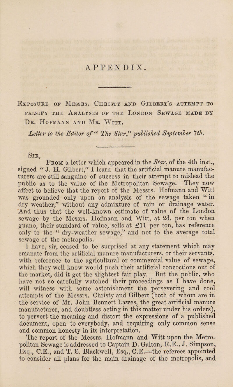 APPENDIX. Exposure of Messrs. Christy and Gilbert’s attempt to FALSIFY THE ANALYSES OF THE LONDON SEWAGE MADE BY Dr. Hofmann and Mr. Witt. Letter to the Editor of 44 The Starpublished September 7th. Sir, From a letter which appeared in the Star, of the 4th inst., signed 44 J. H. Gilbert,” I learn that the artificial manure manufac¬ turers are still sanguine of success in their attempt to mislead the public as to the value of the Metropolitan Sewage. They now affect to believe that the report of the Messrs. Hofmann and Witt was grounded only upon an analysis of the sewage taken “ in dry weather/’ without any admixture of rain or drainage water. And thus that the well-known estimate of value of the London sewage by the Messrs. Hofmann and Witt, at 2d. per ton when guano, their standard of value, sells at £11 per ton, has reference only to the 44 dry-weather sewage,” and not to the average total sewage of the metropolis. I have, sir, ceased to be surprised at any statement which may emanate from the artificial manure manufacturers, or their servants, with reference to the agricultural or commercial value of sewage, which they well know would push their artificial concoctions out of the market, did it get the slightest fair play. But the public, who have not so carefully watched their proceedings as I have done, will witness with some astonishment the persevering and cool attempts of the Messrs. Christy and Gilbert (both of whom are in the service of Mr. John Bennett Lawes, the great artificial manure manufacturer, and doubtless acting in this matter under his orders), to pervert the meaning and distort the expressions of a published document, open to everybody, and requiring only common sense and common honesty in its interpretation. The report of the Messrs. Hofmann and Witt upon the Metro¬ politan Sewage is addressed to Captain D. Galton, R.E., J. Simpson, Esq., C.E., and T. E. Blackwell, Esq., C.E.—the referees appointed to consider all plans for the main drainage of the metropolis, and 4