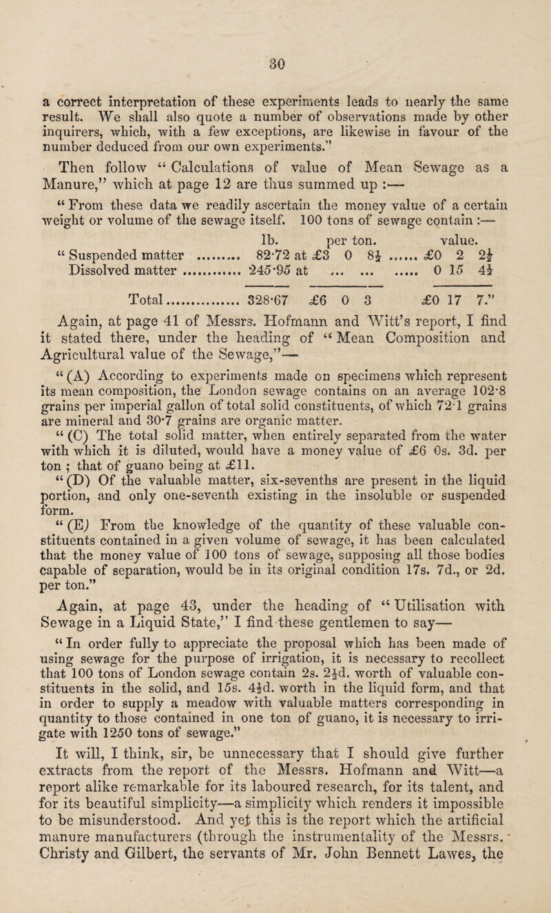 a correct interpretation of these experiments leads to nearly the same result. We shall also quote a number of observations made by other inquirers, which, with a few exceptions, are likewise in favour of the number deduced from our own experiments.” Then follow “ Calculations of value of Mean Sewage as a Manure,” which at page 12 are thus summed up “ From these data we readily ascertain the money value of a certain weight or volume of the sewage itself. 100 tons of sewage contain :— lb. per ton. value. “ Suspended matter . 82*72 at £3 0 8J ...... £0 2 2£ Dissolved matter .. 245*95 at . 0 15 Total. 328*67 £6 0 3 £0 17 7.” Again, at page 41 of Messrs. Hofmann and Witt’s report, I find it stated there, under the heading of Mean Composition and Agricultural value of the Sewage,”— “ (A) According to experiments made on specimens which represent its mean composition, the London sewage contains on an average 102*8 grains per imperial gallon of total solid constituents, of which 724 grains are mineral and 30*7 grains are organic matter. “ (C) The total solid matter, when entirely separated from the water with which it is diluted, would have a money value of £6 0s. 3d. per ton ; that of guano being at <£11. “ (D) Of the valuable matter, six-sevenths are present in the liquid portion, and only one-seventh existing in the insoluble or suspended form. “ (EJ From the knowledge of the quantity of these valuable con¬ stituents contained in a given volume of sewage, it has been calculated that the money value of 100 tons of sewage, supposing all those bodies capable of separation, would be in its original condition 17s. 7d., or 2d. per ton.” Again, at page 43, under the heading of 44 Utilisation with Sewage in a Liquid State,” I find these gentlemen to say— “ In order fully to appreciate the proposal which has been made of using sewage for the purpose of irrigation, it is necessary to recollect that 100 tons of London sewage contain 2s. 2qd. worth of valuable con¬ stituents in the solid, and 15s. 4$d. worth in the liquid form, and that in order to supply a meadow with valuable matters corresponding in quantity to those contained in one ton of guano, it is necessary to irri¬ gate with 1250 tons of sewage.” It will, I think, sir, be unnecessary that I should give further extracts from the report of the Messrs. Hofmann and Witt—a report alike remarkable for its laboured research, for its talent, and for its beautiful simplicity—a simplicity which renders it impossible to be misunderstood. And yef this is the report which the artificial manure manufacturers (through the instrumentality of the Messrs. * Christy and Gilbert, the servants of Mr. John Bennett Lawes3 the