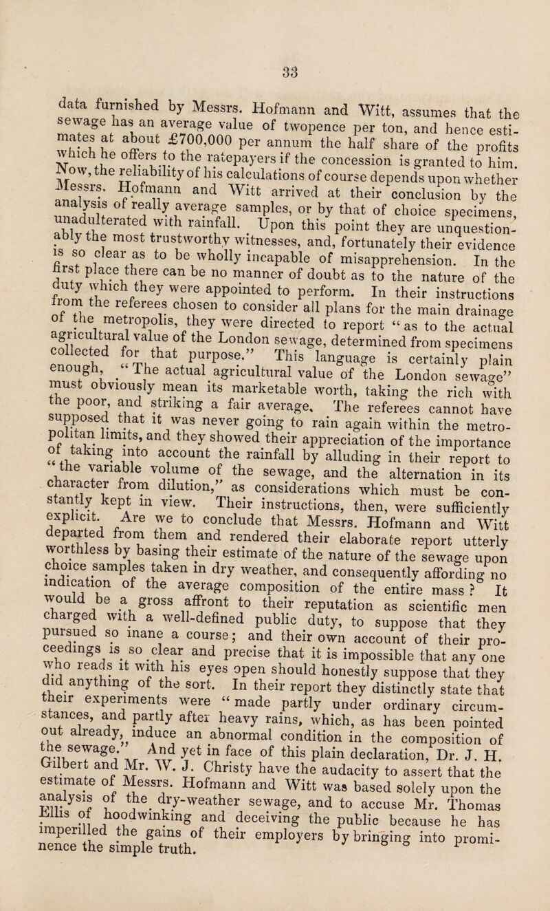 ata furnished by Messrs. Hofmann and Witt, assumes that the sewage has an average value of twopence per ton, and hence esti¬ mates at about £700,000 per annum the half share of the profits w rich he offers to the ratepayers if the concession is granted to him. M ’the ^ability °f his calculations of course depends upon whether Messrs. Hofmann and Witt arrived at their conclusion by the analysis of really average samples, or by that of choice specimens, ablvdtl!teratef+Wlt^ ram/an* . Upon this point the>' are unquestion¬ ably the most trustworthy witnesses, and, fortunately their evidence is so clear as to be wholly incapable of misapprehension. In the ftrst place there can be no manner of doubt as to the nature of the duty which they were appointed to perform. In their instructions lion the referees chosen to consider all plans for the main drainage ac,rlp^fmeti1°Pi0llS,/hieyTWere directed t0 rePort “as to the actual SV'Cldtural valae of the London sewage, determined from specimens ollected for that purpose.” This language is certainly plain enough “The actual agricultural value of the London sewage” mubt obviously mean its marketable worth, taking the rich with the poor, and striking a fair average. The referees cannot have supposed that it was never going to rain again within the metro¬ politan limits, and they showed their appreciation of the importance of takmg into account the rainfall by alluding in their report to - the variable volume of the sewage, and the alternation in its chaiacter from dilution, as considerations which must be con¬ stantly kept m view. Their instructions, then, were sufficiently explicit. Are we to conclude that Messrs. Hofmann and Witt departed from them and rendered their elaborate report utterly worthless by basing their estimate of the nature of the sewage upon choice samples taken m dry weather, and consequently affording no indication of the average composition of the entire mass ? It 'T°U , 8 a gi°ss affront to their reputation as scientific men charged with a well-defined public duty, to suppose that thev pursued so mane a course; and their own account of their pro¬ ceedings is so clear and precise that it is impossible that any one who reads it with his eyes open should honestly suppose that they did anything of the sort. In their report they distinctly state that their experiments were “made partly under ordinary circum¬ stances, and partly after heavy rains, which, as has been pointed out already^ induce an abnormal condition in the composition of the sewage. ™ r Jet m face of this plain declaration, Dr. J. H. Gilbert and Mr. W. J. Christy have the audacity to assert that the estimate of Messrs. Hofmann and Witt was based solely upon the analysis of the. dry-weather sewage, and to accuse Mr. Thomas Lilis of hoodwinking and deceiving the public because he has mpen led the gams of their employers by bringing into promi¬ nence the simple truth. r