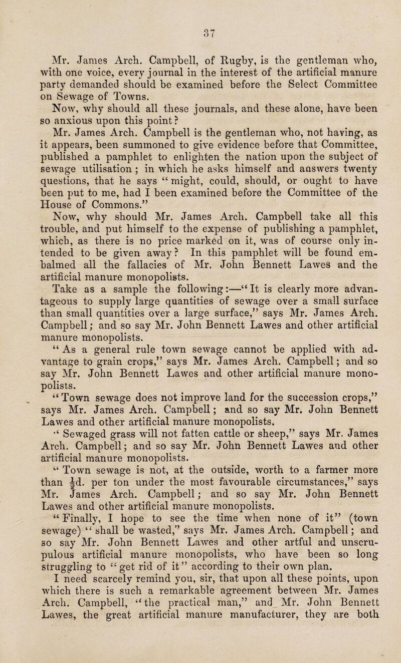 Mr. James Arch. Campbell, of Hugby, is the gentleman who, with one voice, every journal in the interest of the artificial manure party demanded should be examined before the Select Committee on Sewage of Towns. Now, why should all these journals, and these alone, have been so anxious upon this point ? Mr. James Arch. Campbell is the gentleman who, not having, as it appears, been summoned to give evidence before that Committee, published a pamphlet to enlighten the nation upon the subject of sewage utilisation ; in which he asks himself and answers twenty questions, that he says “ might, could, should, or ought to have been put to me, had I been examined before the Committee of the House of Commons.” Now, why should Mr. James Arch. Campbell take all this trouble, and put himself to the expense of publishing a pamphlet, which, as there is no price marked on it, was of course only in¬ tended to be given away ? In this pamphlet will be found em¬ balmed all the fallacies of Mr. John Bennett Lawes and the artificial manure monopolists. Take as a sample the following:—“It is clearly more advan¬ tageous to supply large quantities of sewage over a small surface than small quantities over a large surface,” says Mr. James Arch. Campbell; and so say Mr. John Bennett Lawes and other artificial manure monopolists. “As a general rule town sewage cannot be applied with ad¬ vantage to grain crops,” says Mr. James Arch. Campbell; and so say Mr. John Bennett Lawes and other artificial manure mono¬ polists. “Town sewage does not improve land for the succession crops,” says Mr. James Arch. Campbell; and so say Mr. John Bennett Lawes and other artificial manure monopolists. “ Sewaged grass will not fatten cattle or sheep,” says Mr. James Arch. Campbell; and so say Mr. John Bennett Lawes and other artificial manure monopolists. “ Town sewage is not, at the outside, worth to a farmer more than Jd. per ton under the most favourable circumstances,” says Mr. James Arch. Campbell; and so say Mr. John Bennett Lawes and other artificial manure monopolists. “ Finally, I hope to see the time when none of it” (town sewage) “ shall be wasted,” says Mr. James Arch. Campbell; and so say Mr. John Bennett Lawes and other artful and unscru¬ pulous artificial manure monopolists, who have been so long struggling to “get rid of it” according to their own plan. I need scarcely remind you, sir, that upon all these points, upon which there is such a remarkable agreement between Mr. James Arch. Campbell, “the practical man,” and Mr. John Bennett Lawes, the great artificial manure manufacturer, they are both