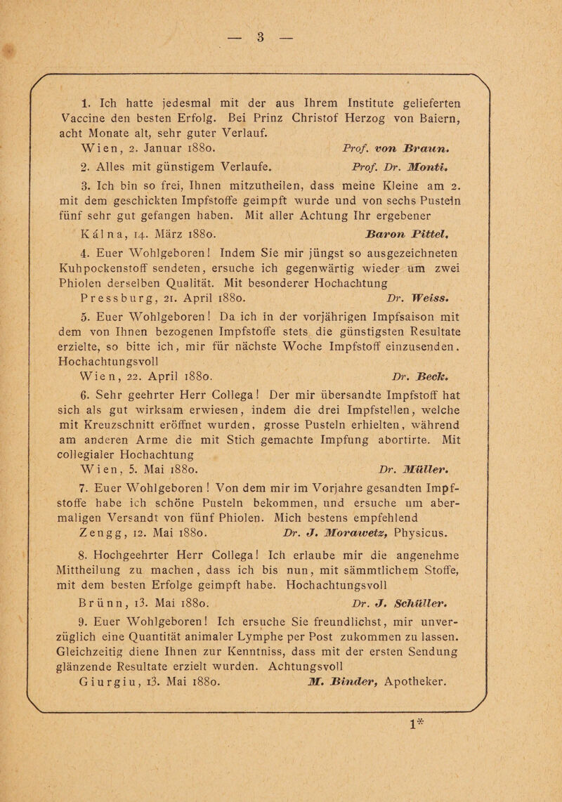 1. Ich hatte jedesmal mit der aus Ihrem Institute gelieferten Vaccine den besten Erfolg. Bei Prinz Christof Herzog von Baiern, acht Monate alt, sehr guter Verlauf. Wien, 2. Januar 1880. Prof, von Braun. 2. Alles mit günstigem Verlaufe. Prof. Dr. Monti. 3. Ich bin so frei, Ihnen mitzutheilen, dass meine Kleine am 2. mit dem geschickten Impfstoffe geimpft wurde und von sechs Pusteln fünf sehr gut gefangen haben. Mit aller Achtung Ihr ergebener Kal na, 14. März 1880. Baron Pittel, 4. Euer Wohlgeboren! Indem Sie mir jüngst so ausgezeichneten Kuhpockenstoff sendeten, ersuche ich gegenwärtig wieder um zwei Phiolen derselben Qualität. Mit besonderer Hochachtung Pressburg, 21. April 1880. Dr. Weiss. 5. Euer Wohlgeboren! Da ich in der vorjährigen Impfsaison mit dem von Ihnen bezogenen Impfstoffe stets die günstigsten Resultate erzielte, so bitte ich, mir für nächste Woche Impfstoff einzusenden. Hochachtungsvoll Wien, 22. April 1880. Dr. Beck. 6. Sehr geehrter Herr Collega! Der mir übersandte Impfstoff hat sich als gut wirksam erwiesen, indem die drei Impfstellen, welche mit Kreuzschnitt eröffnet wurden, grosse Pusteln erhielten, während am anderen Arme die mit Stich gemachte Impfung abortirte. Mit collegialer Hochachtung Wien, 5. Mai 1880. Dr. Müller. 7. Euer Wohlgeboren ! Von dem mir im Vorjahre gesandten Impf¬ stoffe habe ich schöne Pusteln bekommen, und ersuche um aber¬ maligen Versandt von fünf Phiolen. Mich bestens empfehlend Zengg, 12. Mai 1880. Dr. J. Morawetz, Physicus. 8. Hochgeehrter Herr Collega! Ich erlaube mir die angenehme Mittheilung zu machen, dass ich bis nun, mit sämmtlichem Stoffe, mit dem besten Erfolge geimpft habe. Hochachtungsvoll Brünn, i3. Mai 1880. Dr. J. Schüller. 9. Euer Wohlgeboren! Ich ersuche Sie freundlichst, mir unver¬ züglich eine Quantität animaler Lymphe per Post zukommen zu lassen. Gleichzeitig diene Ihnen zur Kenntniss, dass mit der ersten Sendung glänzende Resultate erzielt wurden. Achtungsvoll Giurgiu, i3. Mai 1880. M. Binder, Apotheker. 1*