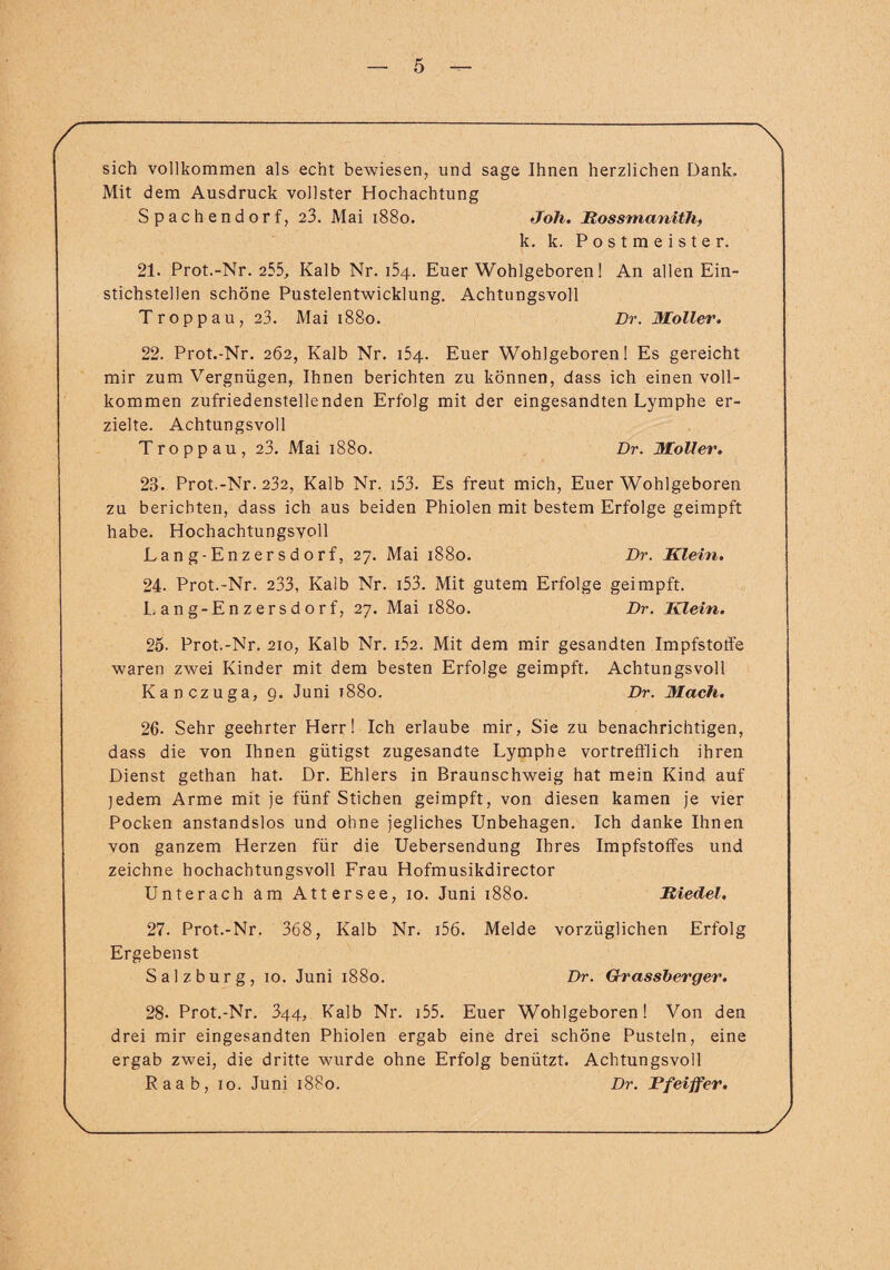 sich vollkommen als echt bewiesen, und sage Ihnen herzlichen Dank, Mit dem Ausdruck vollster Hochachtung Spach endorf, 23. Mai 1880. Jolx. Rossmanith, k. k. Postmeister. 21. Prot.-Nr. 255, Kalb Nr. 154. Euer Wohlgeboren! An allen Ein¬ stichstellen schöne Pustelentwicklung. Achtungsvoll Troppau, 23. Mai 1880. Dr. Möller. 22. Prot.-Nr. 262, Kalb Nr. 154. Euer Wohlgeboren! Es gereicht mir zum Vergnügen, Ihnen berichten zu können, dass ich einen voll¬ kommen zufriedenstellenden Erfolg mit der eingesandten Lymphe er¬ zielte. Achtungsvoll Troppau, 23. Mai 1880. Dr. Möller. 23. Prot.-Nr. 232, Kalb Nr. i53. Es freut mich, Euer Wohlgeboren zu berichten, dass ich aus beiden Phiolen mit bestem Erfolge geimpft habe. Hochachtungsvoll Lang-Enzersdorf, 27. Mai 1880. Dr. Klein. 24. Prot.-Nr. 233, Kalb Nr. i53. Mit gutem Erfolge geimpft. Lang-Enzersdorf, 27. Mai 1880. Dr. Klein. 25. Prot.-Nr. 210, Kalb Nr. i52. Mit dem mir gesandten Impfstotfe waren zwei Kinder mit dem besten Erfolge geimpft. Achtungsvoll Kanczuga, 9. Juni 1880. Dr. Mach. 26. Sehr geehrter Herr! Ich erlaube mir. Sie zu benachrichtigen, dass die von Ihnen gütigst zugesandte Lymphe vortrefflich ihren Dienst gethan hat. Dr. Ehlers in Braunschweig hat mein Kind auf jedem Arme mit je fünf Stichen geimpft, von diesen kamen je vier Pocken anstandslos und ohne jegliches Unbehagen. Ich danke Ihnen von ganzem Herzen für die Uebersendung Ihres Impfstoffes und zeichne hochachtungsvoll Frau Hofmusikdirector Unterach am Attersee, 10. Juni 1880. Riedel. 27. Prot.-Nr. 368, Kalb Nr. i56. Melde vorzüglichen Erfolg Ergebenst Salzburg, 10. Juni 1880. Dr. Grassberger. 28. Prot.-Nr. 344, Kalb Nr. 155. Euer Wohlgeboren! Von den drei mir eingesandten Phiolen ergab eine drei schöne Pusteln, eine ergab zwei, die dritte wurde ohne Erfolg benützt. Achtungsvoll Raab, 10. Juni 1880. Dr. Pfeiffer.