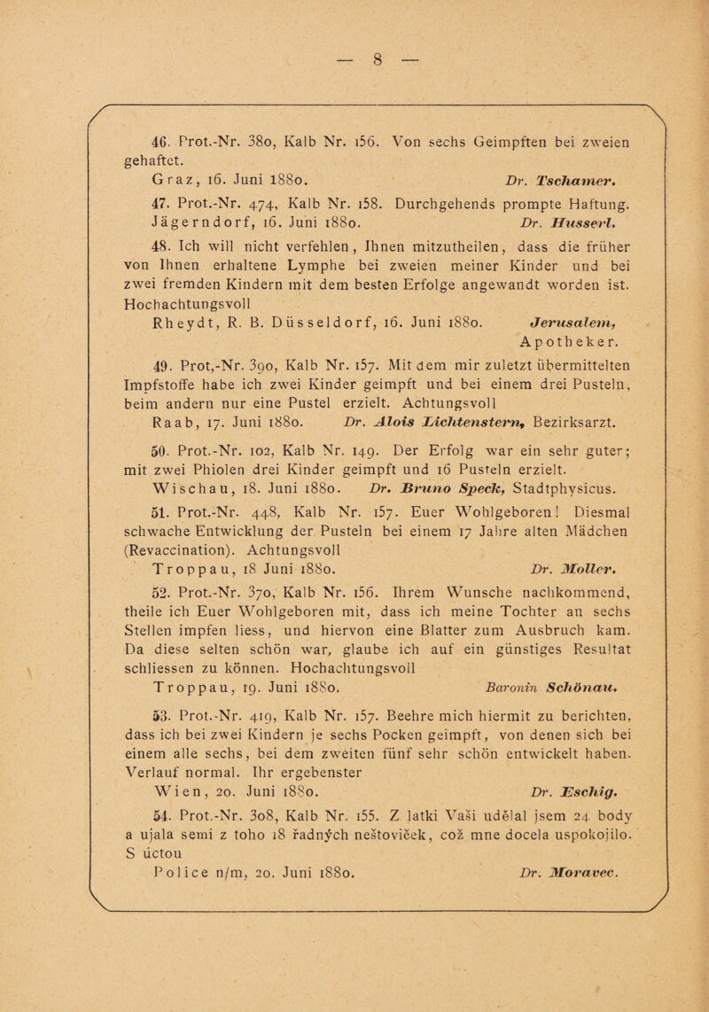 46. Prot.-Nr. 38o, Kalb Nr. i56. Von sechs Geimpften bei zweien gehaftet. Graz, 16. Juni 1880. Dr. Tschamer. 47. Prot.-Nr. 474, Kalb Nr. i58. Durchgehends prompte Haftung. Jägern dorf, 16. Juni 1880. Dr. Husserl. 48. Ich will nicht verfehlen, Ihnen mitzutheilen, dass die früher von Ihnen erhaltene Lymphe bei zweien meiner Kinder und bei zwei fremden Kindern mit dem besten Erfolge angewandt worden ist. Hochachtungsvoll Rheydt, R. B. Düsseldorf, 16. Juni 1880. Jerusalem, Apotheker. 49. Prot,-Nr. 3go, Kalb Nr. 157. Mit dem mir zuletzt übermittelten Impfstoffe habe ich zwei Kinder geimpft und bei einem drei Pusteln, beim andern nur eine Pustel erzielt. Achtungsvoll Raab, 17. Juni 1880. Dr. Alois Eichtenstern, Bezirksarzt. 50. Prot.-Nr. 102, Kalb Nr. 149. Der Erfolg war ein sehr guter; mit zwei Phiolen drei Kinder geimpft und 16 Pusteln erzielt. Wi schau, 18. Juni 1880. Dr. Bruno Speck, Stadtphysicus. 51. Prot.-Nr. 448, Kalb Nr. 157. Euer Wohlgeboren! Diesmal schwache Entwicklung der Pusteln bei einem 17 Jahre alten Mädchen (Revaccination). Achtungsvoll Troppau, 18 Juni 1880. Dr. Möller. 52. Prot.-Nr. 370, Kalb Nr. i56. Ihrem Wunsche nachkommend, theile ich Euer Wohlgeboren mit, dass ich meine Tochter an sechs Stellen impfen Hess, und hiervon eine Blatter zum Ausbruch kam. Da diese selten schön war, glaube ich auf ein günstiges Resultat schliessen zu können. Hochachtungsvoll Troppau, 19. Juni 1880. Baronin Schönau. 53. Prot.-Nr. 419, Kalb Nr. 157. Beehre mich hiermit zu berichten, dass ich bei zwei Kindern je sechs Pocken geimpft, von denen sich bei einem alle sechs, bei dem zweiten fünf sehr schön entwickelt haben. Verlauf normal. Ihr ergebenster Wien, 20. Juni 1880. Dr. Eschig. 54. Prot.-Nr. 3o8, Kalb Nr. i55. Z latki Vasi udelal jsem 24 body a ujala semi z toho 18 radnych nestovicek, coz mne docela uspokojilo. S üctou Police n/m, 20. Juni 1880. Dr. Moravec.