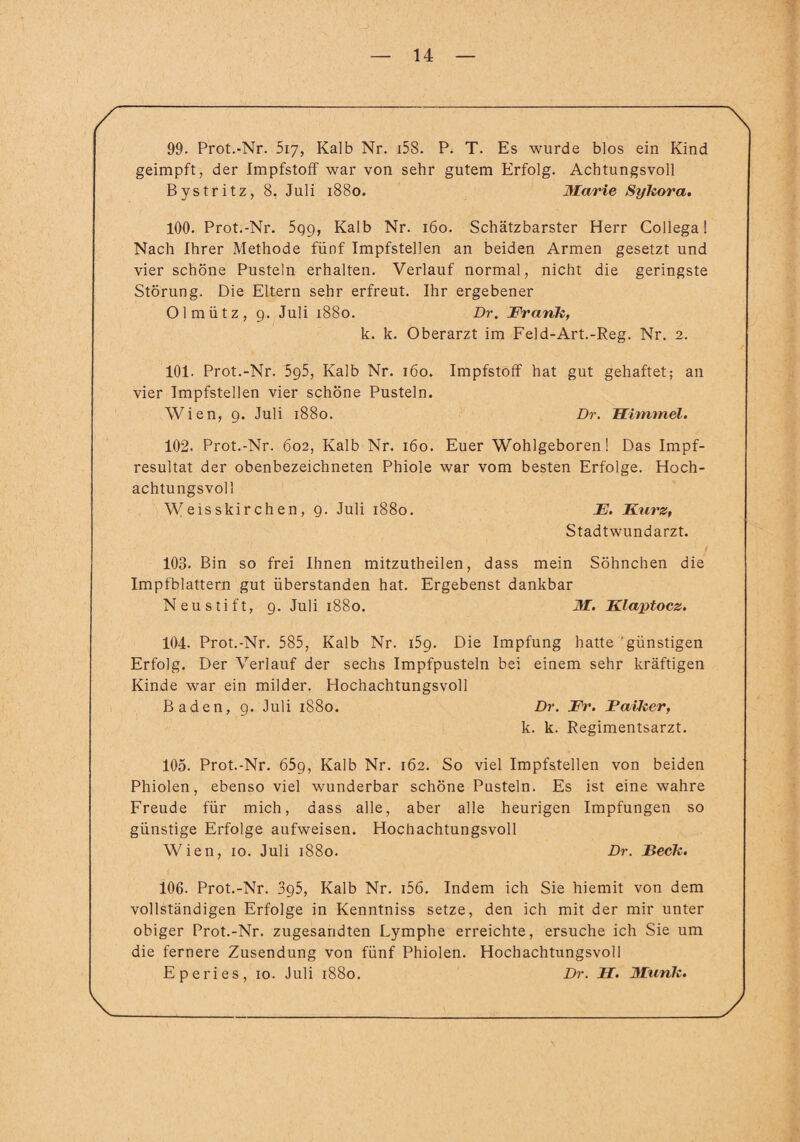 99. Prot.-Nr. 5iy, Kalb Nr. i58. P. T. Es wurde blos ein Kind geimpft, der Impfstoff war von sehr gutem Erfolg. Achtungsvoll Bystritz, 8. Juli 1880. Marie Sykora. 100. Prot.-Nr. 5q9, Kalb Nr. 160. Schätzbarster Herr Collega! Nach Ihrer Methode fünf Impfstellen an beiden Armen gesetzt und vier schöne Pusteln erhalten. Verlauf normal, nicht die geringste Störung. Die Eltern sehr erfreut. Ihr ergebener Olmütz, 9. Juli 1880. Dr. Frank, k. k. Oberarzt im Feld-Art.-Reg. Nr. 2. 101. Prot.-Nr. 5g5, Kalb Nr. 160. Impfstoff hat gut gehaftet; an vier Impfstellen vier schöne Pusteln. Wien, 9. Juli 1880. Dr. Himmel. 102. Prot.-Nr. 602, Kalb Nr. 160. Euer Wohlgeboren! Das Impf¬ resultat der obenbezeichneten Phiole war vom besten Erfolge. Hoch¬ achtungsvoll Weisskirchen, 9. Juli 1880. E. Furz, Stadtwundarzt. 103. Bin so frei Ihnen mitzutheilen, dass mein Söhnchen die Impfblattern gut überstanden hat. Ergebenst dankbar Neu stift, 9. Juli 1880. M. Klaptocz. 104- Prot.-Nr. 585, Kalb Nr. 159. Die Impfung hatte 'günstigen Erfolg. Der Verlauf der sechs Impfpusteln bei einem sehr kräftigen Kinde war ein milder. Hochachtungsvoll Baden, 9. Juli 1880. Dr. Fr. Parker, k. k. Regimentsarzt. 105. Prot.-Nr. 659, Kalb Nr. 162. So viel Impfstellen von beiden Phiolen, ebenso viel wunderbar schöne Pusteln. Es ist eine wahre Freude für mich, dass alle, aber alle heurigen Impfungen so günstige Erfolge aufweisen. Hochachtungsvoll Wien, 10. Juli 1880. Dr. Beck. 106. Prot.-Nr. 395, Kalb Nr. i56. Indem ich Sie hiemit von dem vollständigen Erfolge in Kenntniss setze, den ich mit der mir unter obiger Prot.-Nr. zugesandten Lymphe erreichte, ersuche ich Sie um die fernere Zusendung von fünf Phiolen. Hochachtungsvoll Eperies, 10. Juli 1880. Dr. H. Munk.