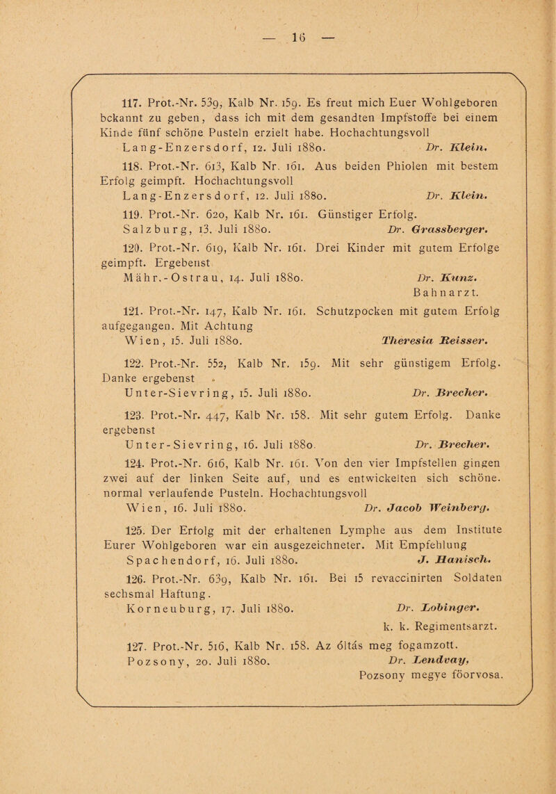 — IG — 117. Prot.-Nr. 53g, Kalb Nr. 159. Es freut mich Euer Wohlgeboren bekannt zu geben, dass ich mit dem gesandten Impfstoffe bei einem Kinde fünf schöne Pusteln erzielt habe. Hochachtungsvoll La n g - Enz e r s d o r f, 12. Juli 1880. Dr. Klein, 118. Prot.-Nr. 6i3, Kalb Nr. 161. Aus beiden Phiolen mit bestem Erfolg geimpft. Hochachtungsvoll La n g-En z er s d o r f, 12. Juli 1880. Dr. Klein. 119. Prot.-Nr. 620, Kalb Nr. 161. Salzburg, i3. Juli 1880. 120. Prot.-Nr. 619, Kalb Nr. 161. geimpft. Ergebenst M äh r. - O s t r a u, 14. Juli 1880. 121. Prot.-Nr. 147, Kalb Nr. 161. aufgegangen. Mit Achtung Wien, i5. Juli 1880. Günstiger Erfolg. Dr. Grassberger. Drei Kinder mit gutem Erfolge Dr. Kunz. ßahnarzt. Schutzpocken mit gutem Erfolg Theresia Beisser. 122. Prot.-Nr. 552, Kalb Nr. i5g. Mit sehr günstigem Erfolg. Danke ergebenst Unter-Sievring, i5. Juli 1880. Dr. Brecher. 123- Prot.-Nr. 447, Kalb Nr. i58. Mit sehr gutem Erfolg. Danke ergebenst Unter-Sievring, 16. Juli 1880. Dr. Brecher. 124- Prot.-Nr. 616, Kalb Nr. 161. Von den vier Impfstellen gingen zwei auf der linken Seite auf, und es entwickelten sich schöne, normal verlaufende Pusteln. Hochachtungsvoll Wien, 16. Juli 1880. Dr. Jacob Weinberg. 125. Der Erfolg mit der erhaltenen Lymphe aus dem Institute Eurer Wohlgeboren war ein ausgezeichneter. Mit Empfehlung Spach endo rf, 16. Juli 1880. J. Manisch. 126. Prot.-Nr. 63g, Kalb Nr. 161. Bei i5 revaccinirten Soldaten sechsmal Haftung. Kor neu bürg, 17. Juli 1880. Dr. Bobinger. k. k. Regimentsarzt. 127. Prot.-Nr. 5i6, Kalb Nr. i58. Az öltas meg fogamzott. Pozsony, 20. Juli 1880. Dr. Bendvag, Pozsony megye föorvosa.