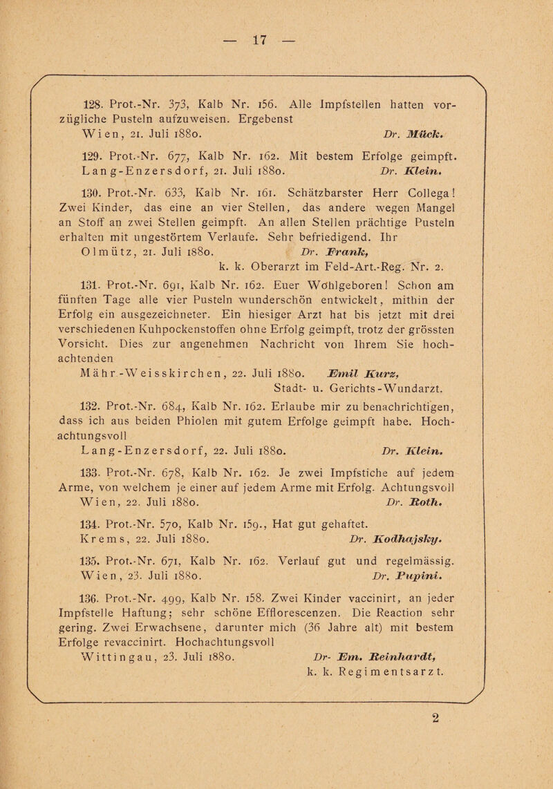 / ~\ 128. Prot.-Nr. 3^3, Kalb Nr. i56. Alle Impfstellen hatten vor¬ zügliche Pusteln aufzuweisen. Ergebenst Wien, 2i. Juli 1880. Dr. Mück. 129. Prot.-Nr. 677, Kalb Nr. 162. Mit bestem Erfolge geimpft. Lan g-Enzersdorf, 21. Juli 1880. Dr. Klein. 180. Prot.-Nr. 633, Kalb Nr. 161. Schätzbarster Herr Collega! Zwei Kinder, das eine an vier Stellen, das andere wegen Mangel an Stoff an zwei Stellen geimpft. An allen Stellen prächtige Pusteln erhalten mit ungestörtem Verlaufe. Sehr befriedigend. Ihr Olmütz, 21. Juli 1880. Dr. Krank, k. k. Oberarzt im Feld-Art.-Reg. Nr. 2. 131- Prot.-Nr. 69t, Kalb Nr. 162. Euer Wöhlgeboren! Schon am fünften Tage alle vier Pusteln wunderschön entwickelt, mithin der Erfolg ein ausgezeichneter. Ein hiesiger Arzt hat bis jetzt mit drei verschiedenen Kuhpockenstoffen ohne Erfolg geimpft, trotz der grössten Vorsicht. Dies zur angenehmen Nachricht von Ihrem Sie hoch¬ achtenden Mähr-Weisskirchen, 22. Juli 1880. Emil Kurz, Stadt- u. Gerichts-Wundarzt. 182. Prot.-Nr. 684, Kalb Nr. 162. Erlaube mir zu benachrichtigen, dass ich aus beiden Phiolen mit gutem Erfolge geimpft habe. Hoch¬ achtungsvoll Lang-Enzersdorf, 22. Juli 1880. Dr. Klein. 133. Prot.-Nr. 678, Kalb Nr. 162. Je zwei Impfstiche auf jedem Arme, von welchem je einer auf jedem Arme mit Erfolg. Achtungsvoll Wien, 22. Juli 1880. Dr. Roth. 134. Prot.-Nr. 570, Kalb Nr. 159., Hat gut gehaftet. Krems, 22. Juli 1880. Dr. Kodhajsky. 135. Prot.-Nr. 671, Kalb Nr. 162. Verlauf gut und regelmässig. Wien, 23. Juli 1880. Dr. Fupini. 136. Prot.-Nr. 499, Kalb Nr. i58. Zwei Kinder vaccinirt, an jeder Impfstelle Haftung; sehr schöne Efflorescenzen. Die Reaction sehr gering. Zwei Erwachsene, darunter mich (36 Jahre alt) mit bestem Erfolge revaccinirt. Hochachtungsvoll Wittin gau, 23. Juli 1880. Dr- Ern. Reinhardt, k. k. Regimentsarzt. \___J 2