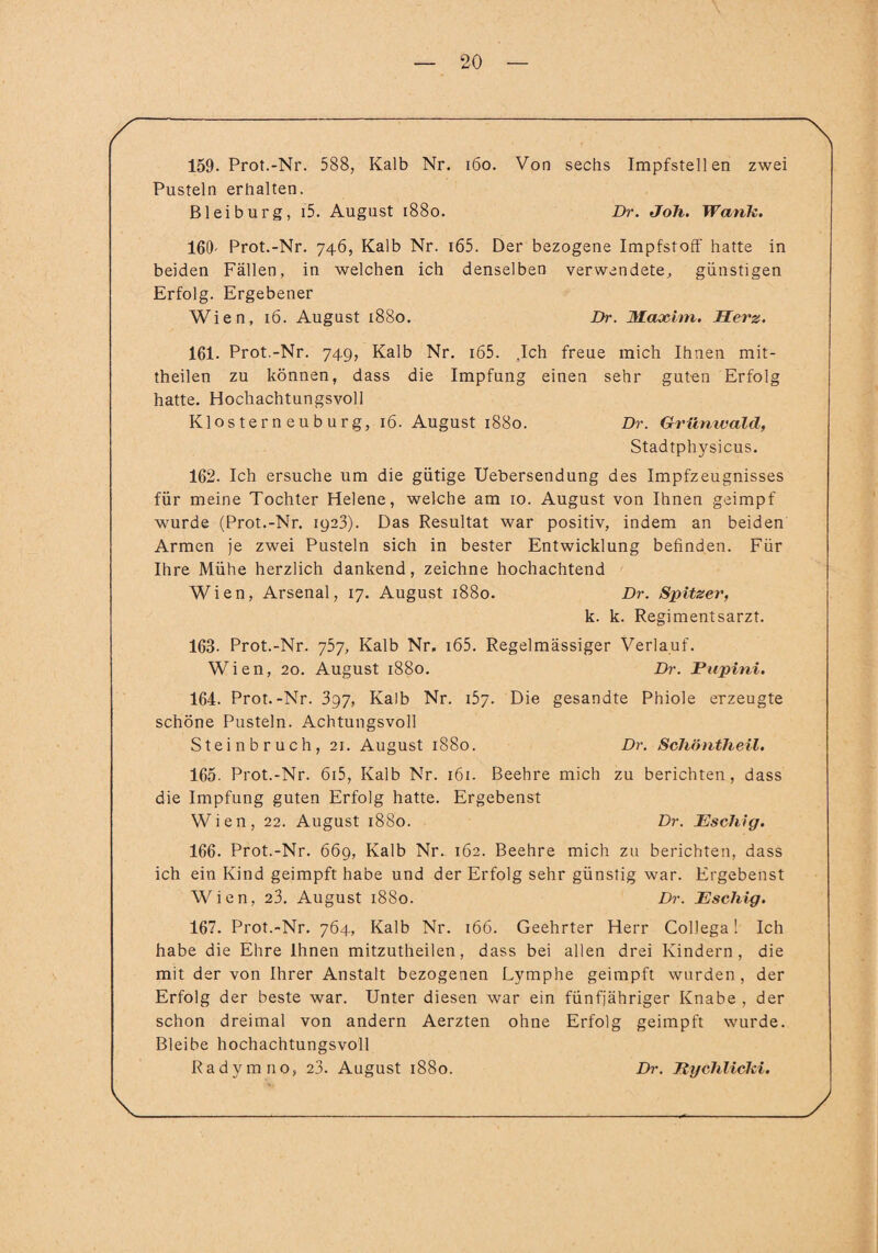 159. Prot.-Nr. 588, Kalb Nr. 160. Von sechs Impfstellen zwei Pusteln erhalten. Bl ei bürg, i5. August 1880. Dr. Joh. Wank. 169' Prot.-Nr. 746, Kalb Nr. i65. Der bezogene Impfstoff hatte in beiden Fällen, in welchen ich denselben verwendete, günstigen Erfolg. Ergebener Wien, 16. August 1880. Dr. Maxim. Herz. 161. Prot.-Nr. 74g, Kalb Nr. i65. .Ich freue mich Ihnen mit¬ theilen zu können, dass die Impfung einen sehr guten Erfolg hatte. Hochachtungsvoll Klosterneuburg, 16. August 1880. Dr. Grünwald, Stadtphysicus. 162. Ich ersuche um die gütige Uebersendung des Impfzeugnisses für meine Tochter Helene, welche am 10. August von Ihnen geimpf wurde (Prot.-Nr. 1923). Das Resultat war positiv, indem an beiden Armen je zwei Pusteln sich in bester Entwicklung befinden. Für Ihre Mühe herzlich dankend, zeichne hochachtend Wien, Arsenal, 17. August 1880. Dr. Spitzer, k. k. Regimentsarzt. 163. Prot.-Nr. 757, Kalb Nr, i65. Regelmässiger Verlauf. Wien, 20. August 1880. Dr. Pupini. 164. Prot.-Nr. 3g7, Kalb Nr. 157. Die gesandte Phiole erzeugte schöne Pusteln. Achtungsvoll Steinbruch, 21. August 1880. Dr. Schöntheil. 165. Prot.-Nr. 6i5, Kalb Nr. 161. Beehre mich zu berichten, dass die Impfung guten Erfolg hatte. Ergebenst Wien, 22. August 1880. Dr. Eschig. 166. Prot.-Nr. 669, Kalb Nr. 162. Beehre mich zu berichten, dass ich ein Kind geimpft habe und der Erfolg sehr günstig war. Ergebenst Wien, 23. August 1880. Dr. Eschig. 167. Prot.-Nr. 764, Kalb Nr. 166. Geehrter Herr Collega! Ich habe die Ehre Ihnen mitzutheilen, dass bei allen drei Kindern, die mit der von Ihrer Anstalt bezogenen Lymphe geimpft wurden, der Erfolg der beste war. Unter diesen war ein fünfjähriger Knabe , der schon dreimal von andern Aerzten ohne Erfolg geimpft wurde. Bleibe hochachtungsvoll Radymno, 23. August 1880. Dr. Jtychlicki.