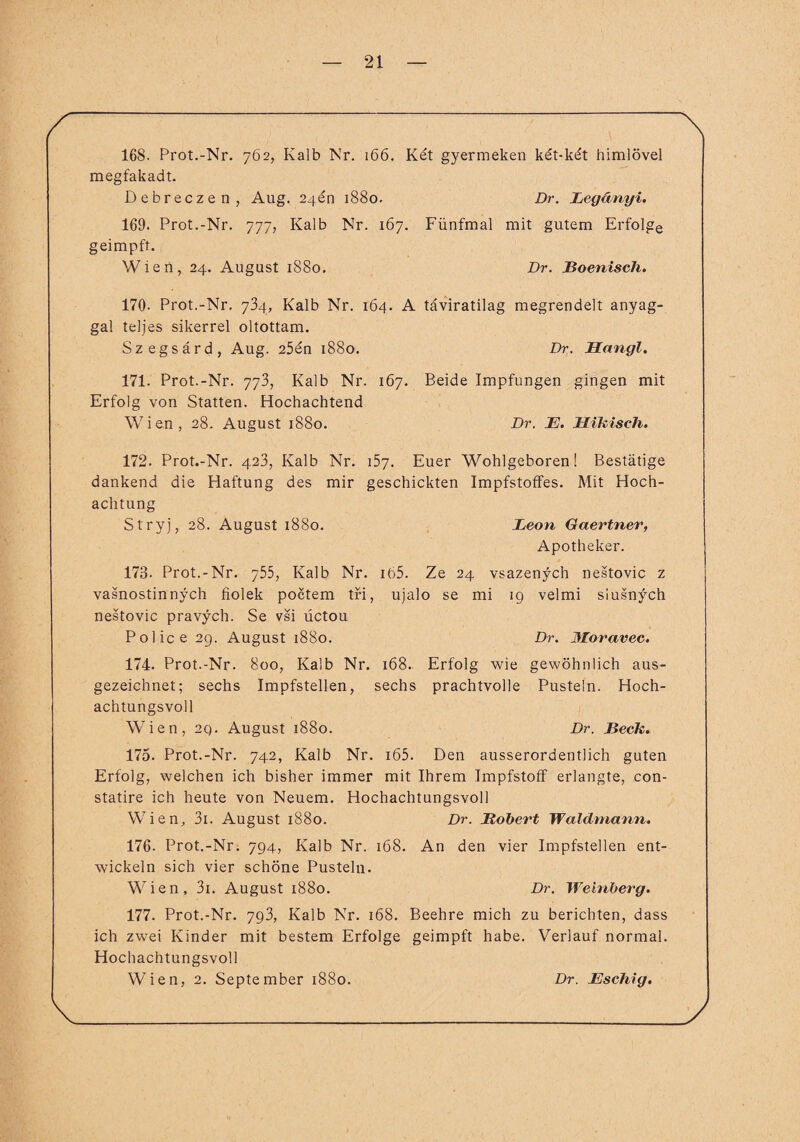 168. Prot.-Nr. 762, Kalb Nr. 166. Ket gyermeken ket-ket himlövel megfakadt. Debreczen, Aug. 24 en 1880. Dr. JLegdnyi. 169. Prot.-Nr. 777, Kalb Nr. 167. Fünfmal mit gutem Erfolge geimpft. Wien, 24. August 1880. Dr. Boenisch. 170- Prot.-Nr. 734, Kalb Nr. 164. A täviratilag megrendelt anyag- gal teljes sikerrel oltottam. Szegsärd, Aug. 25en 1880. Dr. JBLangl. 171. Prot.-Nr. 773, Kalb Nr. 167. Beide Impfungen gingen mit Erfolg von Statten. Hochachtend Wien, 28. August 1880. Dr. JE. Hikisch. 172. Prot.-Nr. 423, Kalb Nr. 157. Euer Wohlgeboren! Bestätige dankend die Haftung des mir geschickten Impfstoffes. Mit Hoch¬ achtung Stryj, 28. August 1880. JOeon Gaertner, Apotheker. 173. Prot.-Nr. 755, Kalb Nr. 165. Ze 24 vsazenych nestovic z vasnostinnych fiolek poctem tri, ujalo se mi 19 velmi siusnych nestovic pravych. Se vsi üctou Police 29. August 1880. Dr. 3Ioravec. 174. Prot.-Nr. 800, Kalb Nr. 168. Erfolg wie gewöhnlich aus¬ gezeichnet; sechs Impfstellen, sechs prachtvolle Pusteln. Hoch¬ achtungsvoll Wien, 29. August 1880. Dr. Beck. 175. Prot.-Nr. 742, Kalb Nr. i65. Den ausserordentlich guten Erfolg, welchen ich bisher immer mit Ihrem Impfstoff erlangte, con- statire ich heute von Neuem. Hochachtungsvoll Wien, 3i. August 1880. Dr. JRobert Waldmann. 176. Prot.-Nr. 794, Kalb Nr. 168. An den vier Impfstellen ent¬ wickeln sich vier schöne Pusteln. Wien, 3i. August 1880. Dr. Weinberg. 177. Prot.-Nr. 793, Kalb Nr. 168. Beehre mich zu berichten, dass ich zwei Kinder mit bestem Erfolge geimpft habe. Verlauf normal. Hochachtungsvoll Wien, 2. September 1880. Dr. JEschig.