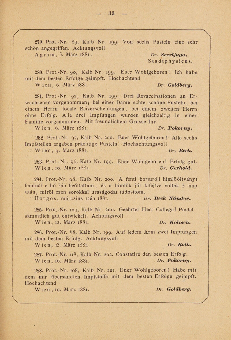 279- Prot.-Nr. 89, Kalb Nr. 199. Von sechs Pusteln eine sehr schön angegriffen. Achtungsvoll Agram, 3. März 1881. Dr. Sverljuga, Stadtphysicus. 280. Prot.-Nr. 90, Kalb Nr. 199. Euer Wohlgeboren! Ich habe mit dem besten Erfolge geimpft. Hochachtend Wien, 6. März 1881. Dr. Goldberg. 281. Prot.-Nr. 92, Kalb Nr. 199. Drei Revaccinationen an Er¬ wachsenen vorgenommen; bei einer Dame echte schöne Pusteln, bei einem Herrn locale Reizerscheinungen, bei einem zweiten Herrn ohne Erfolg. Alle drei Impfungen wurden gleichzeitig in einer Familie vorgenommen. Mit freundlichem Grusse Ihr Wien, 6. März 1881. Dr. Rokorny. 282. Prot.-Nr. 97, Kalb Nr. 200. Euer Wohlgeboren ! Alle sechs Impfstellen ergaben prächtige Pusteln. Hochachtungsvoll Wien, 9. März 1881. Dr. Beck. 283- Prot.-Nr. 96, Kalb Nr. 199. Euer Wohlgeboren! Erfolg gut. Wien, 10. März 1881. Dr. Gerhold. 284. Prot.-Nr. 98, Kalb Nr. 200. A fenti borjuröli himlööltvänyt fiamnäl e hö 3än beöltattam , es a himlök jöl kifejtve voltak 5 nap utän, miröl ezen sorokkal urasägodat tddositom. Horgos, märczius i2en 1881. Dr. Beck Nändor. 285. Prot.-Nr. 104, Kalb Nr. 200. Geehrter Herr Gollega! Pustel sämmtlich gut entwickelt. Achtungsvoll Wien, 12. März 1881. D?«, Kolisch. 286. Prot.-Nr. 88, Kalb Nr. 199. Auf jedem Arm zwei Impfungen mit dem besten Erfolg. Achtungsvoll Wien, i3. März 1881. Dr. Roth. 287. Prot.-Nr. 118, Kalb Nr. 202. Constatire den besten Erfolg. Wien, 16. März 1881. Dr. Bokorny. 288- Prot.-Nr. 108, Kalb Nr. 201. Euer Wohlgeboren! Habe mit dem mir übersandten Impfstoffe mit dem besten Erfolge geimpft. Hochachtend Wien, 19. März 1881. D?\ Goldberg.