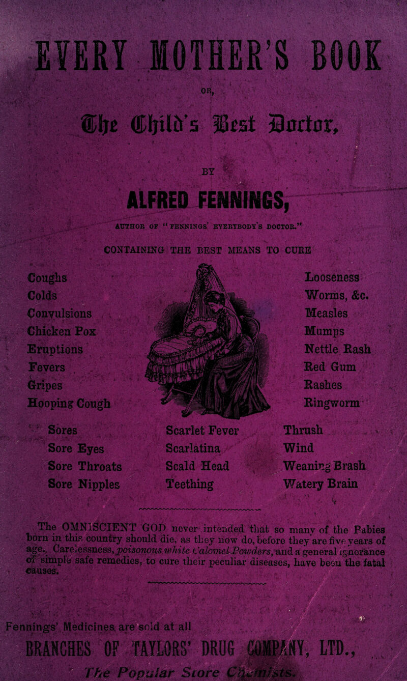 CONTAINING THE BEST MEANS TO CURE ' Looseness Colds Convulsions Chicken Pox . Eruptions ’evers , S;;< Gripes Hooping Cough v ' Sores Sore Eyes Worms, &c. Measles ■' • -y. Mumps Nettle Rash Eed Gum • * Bashes Ringworm KiW K • ■'u iss- Sore Throats Sore Nipples Scarlet Fever Scarlatina Scald Head Teething Thrush Wind V ‘ •>,v. Weaning Brash V/atery Brain a ru V The OMNISCIENT GOD never intended that so many of the Babies >orn in this country should die, as thev now do. before t,hev are five vears of V. ‘.h-. ■ ft ' ••• - • <■ : ■ . . .. -*v; • • • /.• \ Fennings’ Medicines, are sold at all ; II BRANCHES 1 The Popular Store ■ v.-