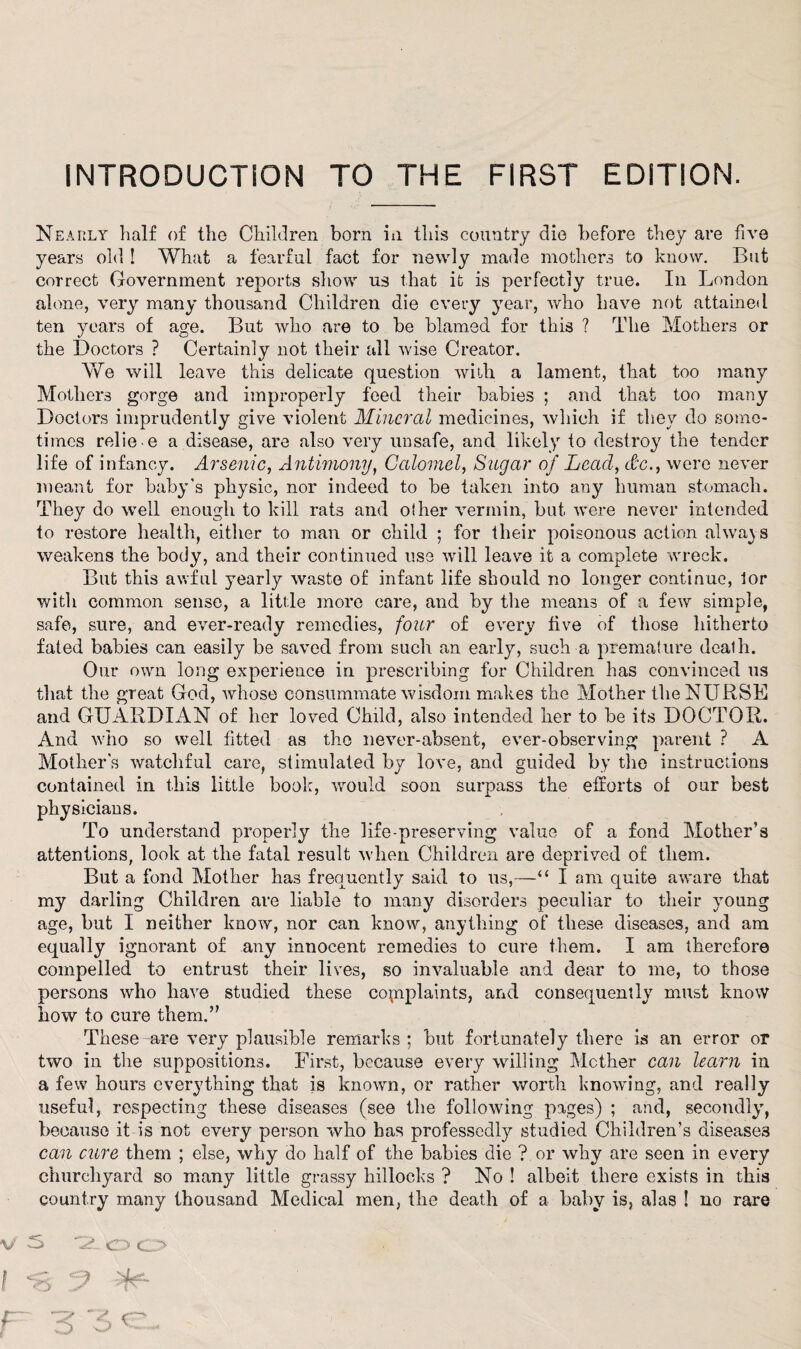 INTRODUCTION TO THE FIRST EDITION. Nearly half of the Children born in this country die before they are five years old ! What a fearful fact for newly made mothers to know. But correct Government reports show us that it is perfectly true. In London alone, very many thousand Children die every year, who have not attained ten years of age. But who are to be blamed for this ? The Mothers or the Doctors ? Certainly not their all wise Creator. We will leave this delicate question with, a lament, that too many Mothers gorge and improperly feed their babies ; and that too many Doctors imprudently give violent Mineral medicines, which if they do some¬ times relie e a disease, are also very unsafe, and likely to destroy the tender life of infancy. Arsenic, Antimony, Calomel, Sugar of Lead, dx., were never meant for baby's physic, nor indeed to be taken into any human stomach. They do well enough to kill rats and other vermin, but were never intended to restore health, either to man or child ; for their poisonous action always weakens the body, and their cod tinned use will leave it a complete wreck. But this awful yearly waste of infant life should no longer continue, lor with common sense, a little more care, and by the means of a few simple, safe, sure, and ever-ready remedies, four of every five of those hitherto fated babies can easily be saved from such an early, such a premature death. Our own long experience in prescribing for Children has convinced us that the great God, whose consummate wisdom makes the Mother the NURSE and GUARDIAN of her loved Child, also intended her to be its DOCTOR. And who so well fitted as the never-absent, ever-observing parent ? A Mother's watchful care, stimulated by love, and guided by the instructions contained in this little book, would soon surpass the efforts of our best physicians. To understand properly the life-preserving value of a fond Mother’s attentions, look at the fatal result when Children are deprived of them. But a fond Mother has frequently said to us,—“ I am quite aware that my darling Children are liable to many disorders peculiar to their young age, but I neither know, nor can know, anything of these diseases, and am equally ignorant of any innocent remedies to cure them. I am therefore compelled to entrust their lives, so invaluable and dear to me, to those persons who have studied these complaints, and consequently must know how to cure them.” These are very plausible remarks ; but fortunately there is an error or two in the suppositions. First, because every willing Mother can learn in a few hours everything that is known, or rather worth knowing, and really useful, respecting these diseases (see the following pages) ; and, secondly, because it is not every person who has professedly studied Children’s diseases can cure them ; else, why do half of the babies die ? or why are seen in every churchyard so many little grassy hillocks ? No ! albeit there exists in this country many thousand Medical men, the death of a baby is, alas ! no rare V S *2L O O I •8 5 5^ r 3 3c-