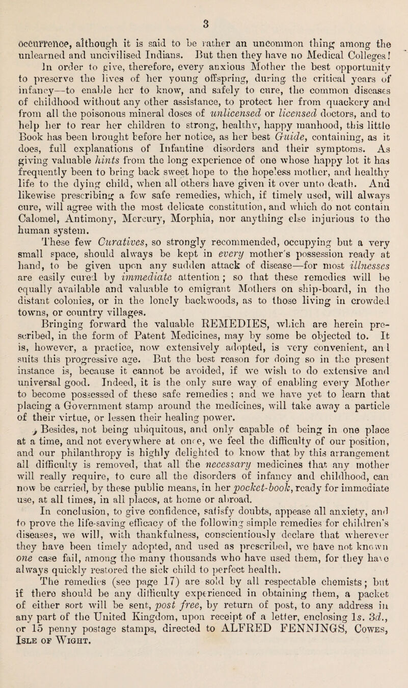 Occurrence, although it is said to he rather an uncommon thing among the unlearned and uncivilised Indians. But then they have no Medical Colleges! in order to give, therefore, every anxious Mother the best opportunity to preserve the lives of her young offspring, during, the critical years of infancy—to enable her to know, and safely to cure, the common diseases of childhood without any other assistance, to protect her from quackery and from all the poisonous mineral doses of unlicensed or licensed doctors, and to help her to rear her children to strong, healthy, happy manhood, this little Book has been brought before her notice, as her best Guide, containing, as it does, full explanations of Infantine disorders and their symptoms. As giving valuable hints from the long experience of one whose happy lot it has frequently been to bring back sweet hope to the hopeless mother, and healthy life to the dying child, when all others have given it over unto death. And likewise prescribing a few safe remedies, which, if timely used, will always cure, will agree with the most delicate constitution, and which do not contain Calomel, Antimony, Mercury, Morphia, nor anything else injurious to the human system. These few Curatives, so strongly recommended, occupying but a very small space, should always be kept in every mother's possession ready at hand, to be given upon any sudden attack of disease—for most illnesses are easily cured by immediate attention; so that these remedies will be equally available and valuable to emigrant Mothers on ship-board, in the distant colonies, or in the lonely backwoods, as to those living in crowded towns, or country villages. Bringing forward the valuable REMEDIES, which are herein pre¬ scribed, in the form of Patent Medicines, may by some be objected to. It is, however, a practice, now extensively adopted, is very convenient, an l suits this progressive age. But the best reason for doing so in the present instance is, because it cannot be avoided, if we wish to do extensive and universal good. Indeed, it is the only sure way of enabling every Mother to become possessed of these safe remedies ; and we have yet to learn that placing a Government stamp around the medicines, will take away a particle of their virtue, or lessen their healing power. .j Besides, not being ubiquitous, and only capable of being in one place at a time, and not everywhere at ome, we feel the difficulty of our position, and our philanthropy is highly delighted to know that by this arrangement all difficulty is removed, that all the necessary medicines that any mother will really require, to cure all the disorders of infancy and childhood, can now be carried, by these public means, in her pocket-book, ready for immediate use, at all times, in all places, at home or abroad. In conclusion, to give confidence, satisfy doubts, appease all anxiety, and to prove the life-saving efficacy of the following simple remedies for children's diseases, we will, with thankfulness, conscientiously declare that wherever they have been timely adopted, and used as prescribed, we have not known one case fail, among the many thousands who have used them, for they ha\e always quickly restored the sick child to perfect health. The remedies (see page 17) are sold by all respectable chemists; but if there should be any difficulty experienced in obtaining them, a packet of either sort will be sent, post free, by return of post, to any address in any part of the United Kingdom, upon receipt of a letter, enclosing Is. 3d., or 15 penny postage stamps, directed to ALFRED FENNINGS, Cowes, Isle of Wight.