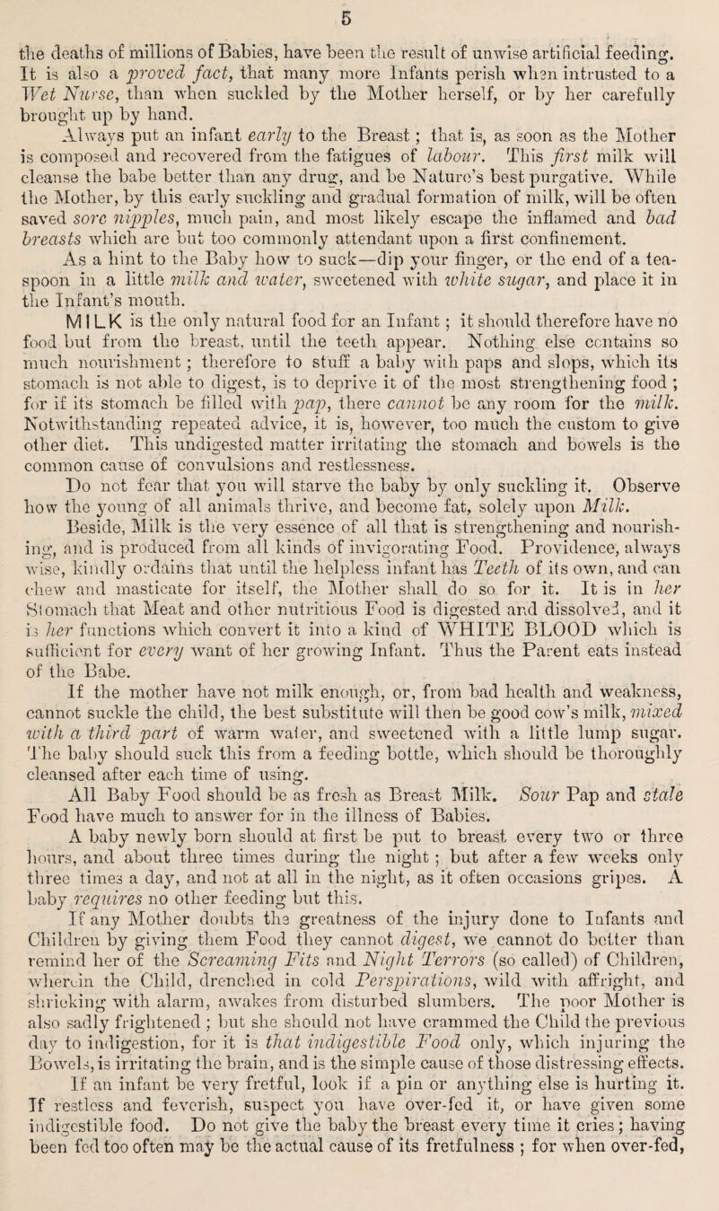 the deaths of millions of Babies, have been the result of unwise artificial feeding. It is also a proved fact, that many more Infants perish when intrusted to a Wet Nurse, than when suckled by the Mother herself, or by her carefully brought up by hand. Always put an infant early to the Breast; that is, as soon as the Mother is composed and recovered from the fatigues of labour. This first milk will cleanse the babe better than any drug, and be Nature’s best purgative. While the Mother, by this early suckling and gradual formation of milk, will be often saved sore nipples, much pain, and most likely escape the inflamed and bad breasts which are but too commonly attendant upon a first confinement. As a hint to the Baby how to suck—dip your finger, or the end of a tea¬ spoon in a little milk and water, sweetened with white sugar, and place it in the Infant’s mouth. MILK is the only natural food for an Infant; it should therefore have no food but from the breast, until the teeth appear. Nothing else contains so much nourishment ; therefore to stuff a baby with paps and slops, which its stomach is not able to digest, is to deprive it of the most strengthening food ; for if its stomach be filled with, pap, there cannot be any room for the milk. Notwithstanding repeated advice, it is, however, too much the custom to give other diet. This undigested matter irritating the stomach and bowels is the common cause of convulsions and restlessness. Do not fear that you will starve the baby by only suckling it. Observe how the young of all animals thrive, and become fat, solely upon Milk. Beside, Milk is the very essence of all that is strengthening and nourish¬ ing;, and is produced from all kinds of invigorating Food. Providence, always wise, kindly ordains that until the helpless infant has Teeth of its own, and can chew and masticate for itself, the Mother shall do so for it. It is in her Stomach that Meat and other nutritious Food is digested and dissolved, and it is her functions which convert it into a kind of WHITE BLOOD which is sufficient for every want of her growing Infant. Thus the Parent eats instead of the Babe. If the mother have not milk enough, or, from bad health and weakness, cannot suckle the child, the best substitute will then be good cow’s milk, mixed with a third part of warm water, and sweetened with a little lump sugar. The baby should suck this from a feeding bottle, which should be thoroughly cleansed after each time of using. All Baby Food should be as fresh as Breast Milk. Sour Pap and stale Food have much to answer for in the illness of Babies. A baby newly born should at first be put to breast every two or three hours, and about three times during the night ; but after a few weeks only three times a day, and not at all in the night, as it often occasions gripes. A baby requires no other feeding but this. If any Mother doubts the greatness of the injury done to Infants and Children by giving them Food they cannot digest, we cannot do better than remind her of the Screaming Fits and Night Terrors (so called) of Children, wherein the Child, drenched in cold Perspirations, wild with affright, and shrieking with alarm, awakes from disturbed slumbers. The noor Mother is also sadly frightened ; but she should not have crammed the Child the previous day to indigestion, for it is that indigestible Food only, which injuring the Bowels, is irritating the brain, and is the simple cause of those distressing effects. If an infant be very fretful, look if a pin or anything else is hurting it. If restless and feverish, suspect you have over-fed it, or have given some indigestible food. Do not give the baby the breast every time it cries; having been fed too often may be the actual cause of its fretfulness ; for when over-fed,