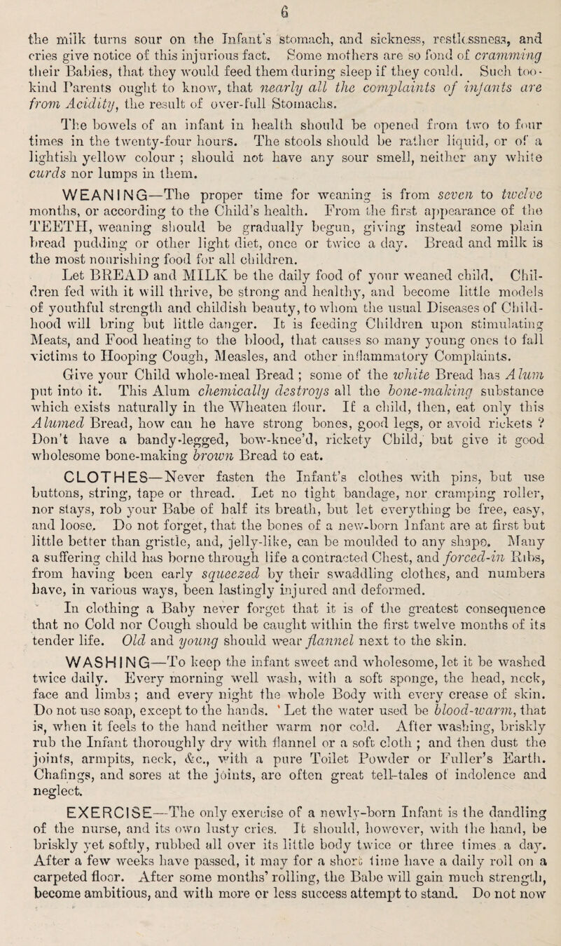 the milk turns sour on the Infant’s stomach, and sickness, restlessness, and cries give notice of this injurious fact. Some mothers are so fond of cramming their Babies, that they would feed them during sleep if they could. Such too- kind Parents ought to know, that nearly all the complaints of in]ants are from Acidity, the result of over-full Stomachs. The bowels of an infant in health should be opened from two to four times in the twenty-four hours. The stools should be rather liquid, or of a lightish yellow colour ; should not have any sour smell, neither any white curds nor lumps in them. WEANING—The proper time for weaning is from seven to twelve months, or according to the Child’s health. From the first appearance of the TEETH, weaning should be gradually begun, giving instead some plain bread pudding or other light diet, once or twice a day. Bread and milk is the most nourishing food for all children. Let BREAD and MILK be the daily food of your weaned child. Chil¬ dren fed with it will thrive, be strong and healthy, and become little models of youthful strength and childish beauty, to whom the usual Diseases of Child¬ hood will bring but little danger. It is feeding Children upon stimulating Meats, and Food heating to the blood, that causes so many young ones to fall victims to Hooping Cough, Measles, and other inflammatory Complaints. Give vour Child whole-rneal Bread ; some of the white Bread has Alum put into it. This Alum chemically destroys all the hone-making substance which exists naturally in the Wheaten flour. If a child, then, eat only this Alumed Bread, how can he have strong bones, good legs, or avoid rickets ? Don’t have a bandy-legged, bow-knee’d, rickety Child, but give it good wholesome bone-making brown Bread to eat. CLOTHES—Never fasten the Infant’s clothes with pins, but use buttons, string, tape or thread. Let no tight bandage, nor cramping roller, nor stays, rob your Babe of half its breath, but let everything be free, easy, and loose.. Do not forget, that the bones of a new-born Infant are at first but little better than gristle, and, jelly-like, can be moulded to any shape. Many a suffering child has borne through life a contracted Chest, and forced-in Ribs, from having been early squeezed by their swaddling clothes, and numbers have, in various ways, been lastingly injured and deformed. In clothing a Baby never forget that it is of tire greatest consequence that no Cold nor Cough should be caught within the first twelve months of its tender life. Old and young should wear flannel next to the skin. WASHING—To keep the infant sweet and wholesome, let it be washed twice daily. Every morning well wash, with a soft sponge, the head, neck, face and limbs ; and every night the whole Body with every crease of skin. Do not use soap, except to the hands. ‘ Let the water used be blood-ivarm, that is, when it feels to the hand neither warm nor cold. After washing, briskly rub the Infant thoroughly dry with flannel or a soft cloth ; and then dust the joints, armpits, neck, &c., with a pure Toilet Powder or Fuller’s Earth. Chafjngs, and sores at the joints, are often great tell-tales of indolence and neglect. EXERCISE—The only exercise of a newly-born Infant is the dandling of the nurse, and its own lusty cries. It should, however, with the band, be briskly yet softly, rubbed all over its little body twice or three times a day. After a few weeks have passed, it may for a short lime have a daily roll on a carpeted floor. After some months’ rolling, the Babe will gain much strength, become ambitious, and with more or less success attempt to stand. Do not now
