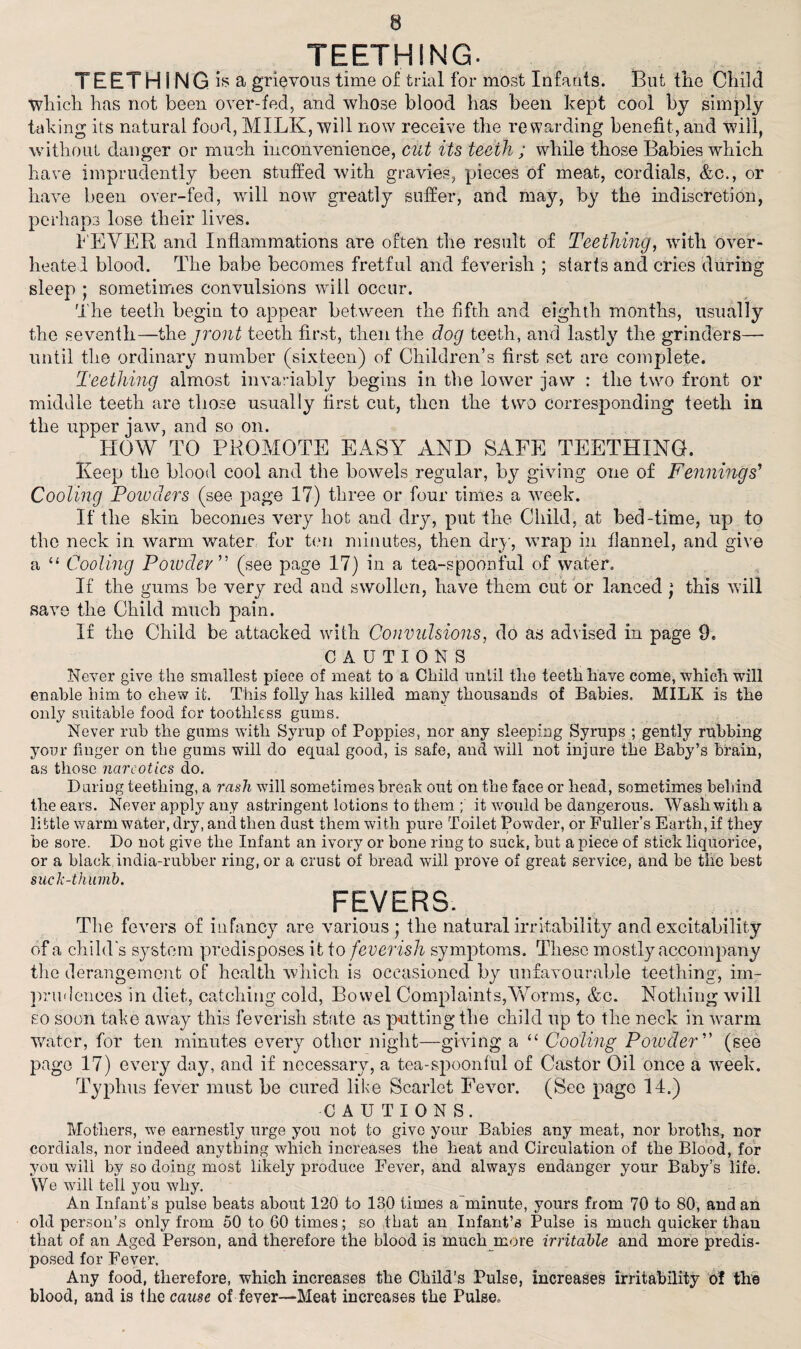 TEETHING. TEETH I NG is? a grievous time of trial for most Infants. But the Child which has not been over-fed, and whose blood has been kept cool by simply taking its natural food, MILK, will now receive the rewarding benefit, and will, without danger or much inconvenience, cut its teeth ; while those Babies which have imprudently been stuffed with gravies, pieces of meat, cordials, &c., or have been over-fed, will now greatly suffer, and may, by the indiscretion, perhaps lose their lives. LEVER and Inflammations are often the result of Teething, with over¬ heated blood. The babe becomes fretful and feverish ; starts and cries during sleep ; sometimes convulsions will occur. The teeth begin to appear between the fifth and eighth months, usually the seventh—the jront teeth first, then the dog teeth, and lastly the grinders— until the ordinary number (sixteen) of Children’s first set are complete. Teething almost invariably begins in the lower jaw : the two front or middle teeth are those usually first cut, then the two corresponding teeth in the upper jaw, and so on. HOW TO PROMOTE EASY AND SAFE TEETHING. Keep the blood cool and the bowels regular, by giving one of Fennings’ Cooling Powders (see page 17) three or four times a week. If the skin becomes very hot and dry, put the Child, at bed-time, up to the neck in warm water for ten minutes, then dry, wrap in flannel, and give a “ Cooling Powder (see page 17) in a tea-spoonful of water. If the gums be very red and swollen, have them cut or lanced ; this will save the Child much pain. If the Child be attacked with Convulsions, do as advised in page 9. CAUTIONS Never give the smallest piece of meat to a Child until the teeth have come,'which will enable him to chew it. This folly lias killed many thousands of Babies. MILK is the only suitable food for toothless gums. Never rub the gums with Syrup of Poppies, nor any sleeping Syrups ; gently rubbing your finger on the gums will do ecjual good, is safe, and will not injure the Baby’s brain, as those narcotics do. Duriug teething, a rash will sometimes break out on the face or head, sometimes behind the ears. Never apply any astringent lotions to them ; it would be dangerous. Wash with a little warm water, dry, and then dust them with pure Toilet Powder, or Fuller’s Earth, if they be sore. Do not give the Infant an ivory or bone ring to suck, but a piece of stick liquorice, or a black india-rubber ring, or a crust of bread will prove of great service, and be the best such-thumb. FEVERS. The fevers of infancy are various ; the natural irritability and excitability of a child’s system predisposes it to feverish symptoms. These mostly accompany the derangement of health which is occasioned by unfavourable teething, im¬ prudences in diet, catching cold, Bowel Complaints,Worms, &c. Nothing will so soon take away this feverish state as putting the child up to the neck in warm water, for ten minutes every other night—giving a “ Cooling Powder ” (see page 17) every day, and if necessary, a tea-spoonful of Castor Oil once a week. Typhus fever must be cured like Scarlet Fever. (See page 14.) CAUTIONS. Mothers, we earnestly urge you not to give your Babies any meat, nor broths, nor cordials, nor indeed anything which increases the heat and Circulation of the Blood, for you will by so doing most likely produce Fever, and always endanger your Baby’s life. We will tell you why. An Infant’s pulse beats about 120 to 130 times a minute, yours from 70 to 80, and an old person’s only from 50 to 60 times; so that an Infant’s Pulse is much quicker than that of an Aged Person, and therefore the blood is much more irritable and more predis¬ posed for Fever. Any food, therefore, which increases the Child’s Pulse, increases irritability of the blood, and is the cause of fever—Meat increases the Pulse.